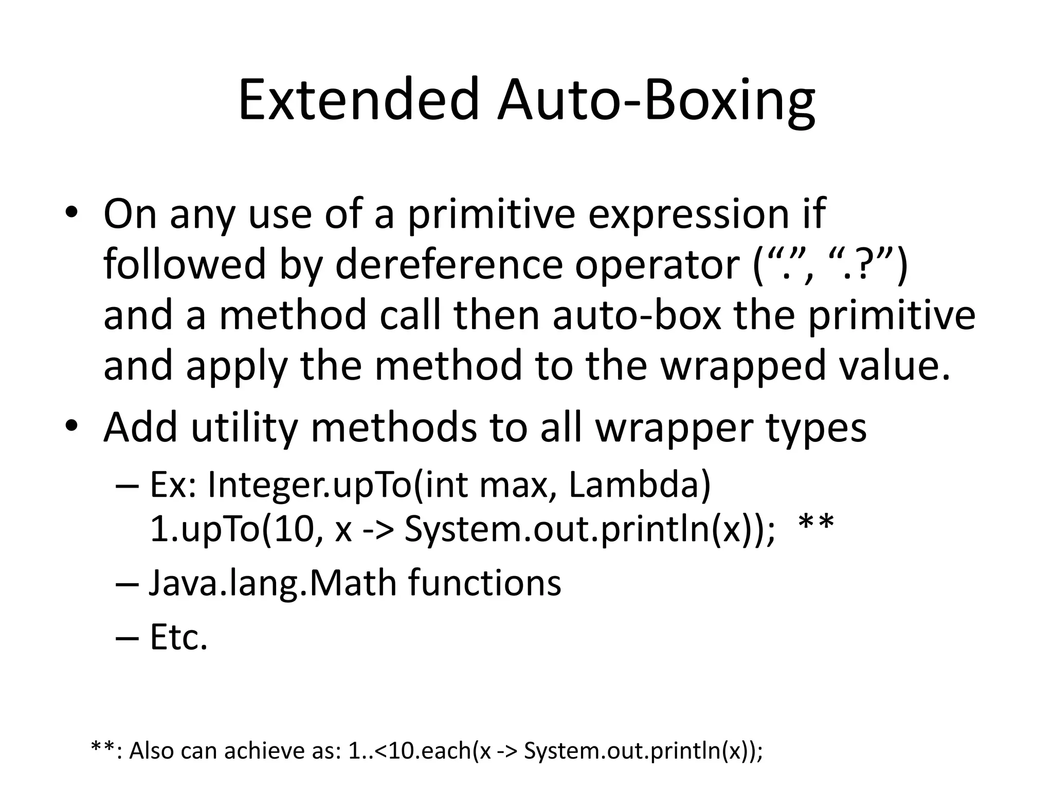 Extended Auto-Boxing 
• On any use of a primitive expression if 
followed by dereference operator (“.”, “.?”) 
and a method call then auto-box the primitive 
and apply the method to the wrapped value. 
• Add utility methods to all wrapper types 
– Ex: Integer.upTo(int max, Lambda) 
1.upTo(10, x -> System.out.println(x)); ** 
– Java.lang.Math functions 
– Etc. 
**: Also can achieve as: 1..<10.each(x -> System.out.println(x)); 
 