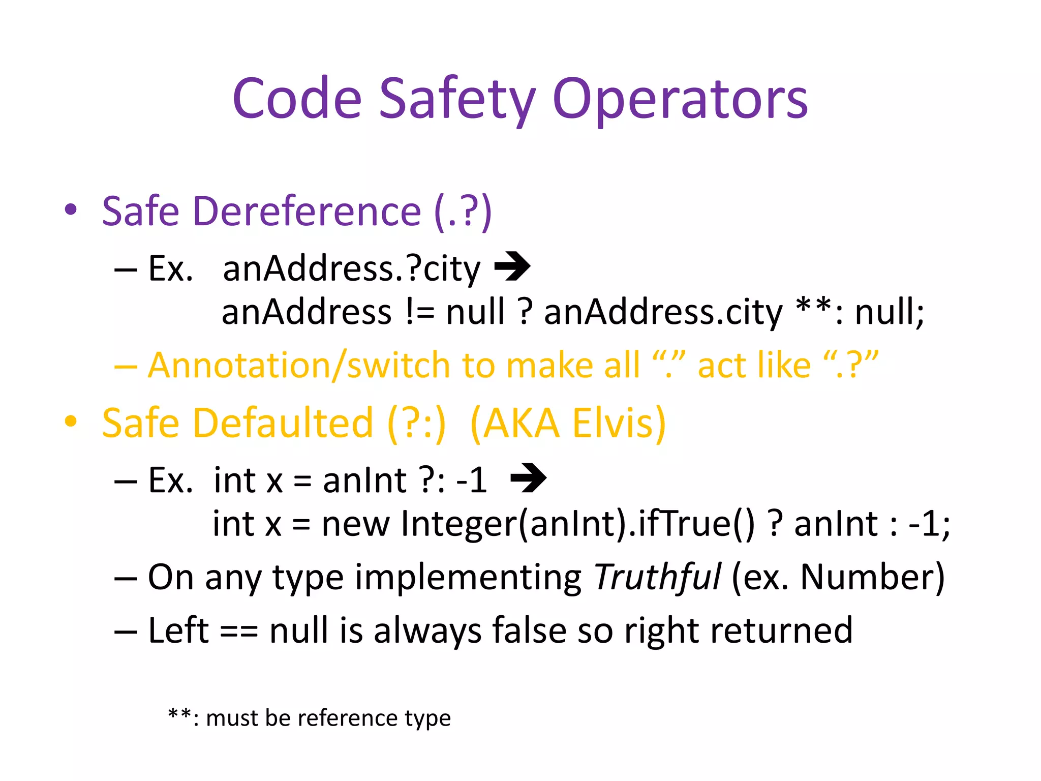 Code Safety Operators 
• Safe Dereference (.?) 
– Ex. anAddress.?city  
anAddress != null ? anAddress.city **: null; 
– Annotation/switch to make all “.” act like “.?” 
• Safe Defaulted (?:) (AKA Elvis) 
– Ex. int x = anInt ?: -1  
int x = new Integer(anInt).ifTrue() ? anInt : -1; 
– On any type implementing Truthful (ex. Number) 
– Left == null is always false so right returned 
**: must be reference type 
 