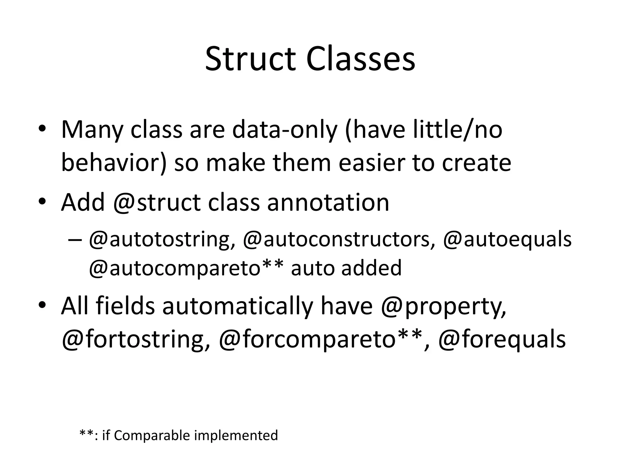 Struct Classes 
• Many class are data-only (have little/no 
behavior) so make them easier to create 
• Add @struct class annotation 
– @autotostring, @autoconstructors, @autoequals 
@autocompareto** auto added 
• All fields automatically have @property, 
@fortostring, @forcompareto**, @forequals 
**: if Comparable implemented 
 