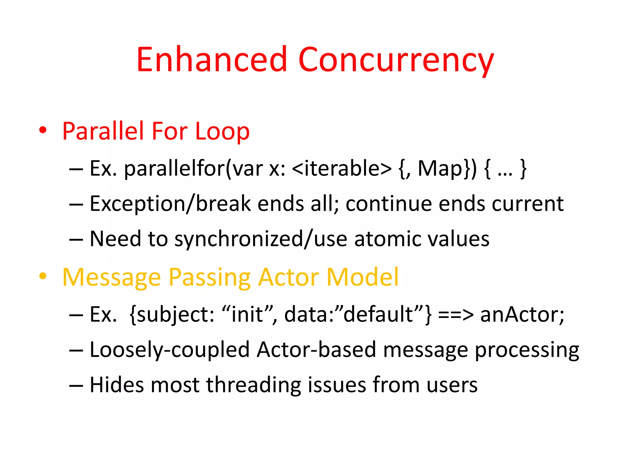 Enhanced Concurrency 
• Parallel For Loop 
– Ex. parallelfor(var x: <iterable> {, Map}) { … } 
– Exception/break ends all; continue ends current 
– Need to synchronized/use atomic values 
• Message Passing Actor Model 
– Ex. {subject: “init”, data:”default”} ==> anActor; 
– Loosely-coupled Actor-based message processing 
– Hides most threading issues from users 
 