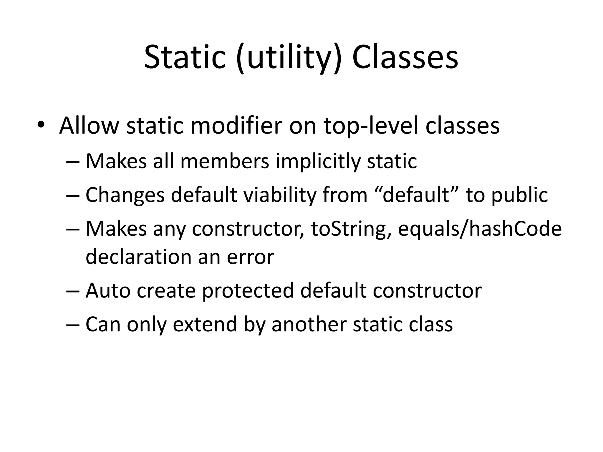 Static (utility) Classes 
• Allow static modifier on top-level classes 
– Makes all members implicitly static 
– Changes default viability from “default” to public 
– Makes any constructor, toString, equals/hashCode 
declaration an error 
– Auto create protected default constructor 
– Can only extend by another static class 
 