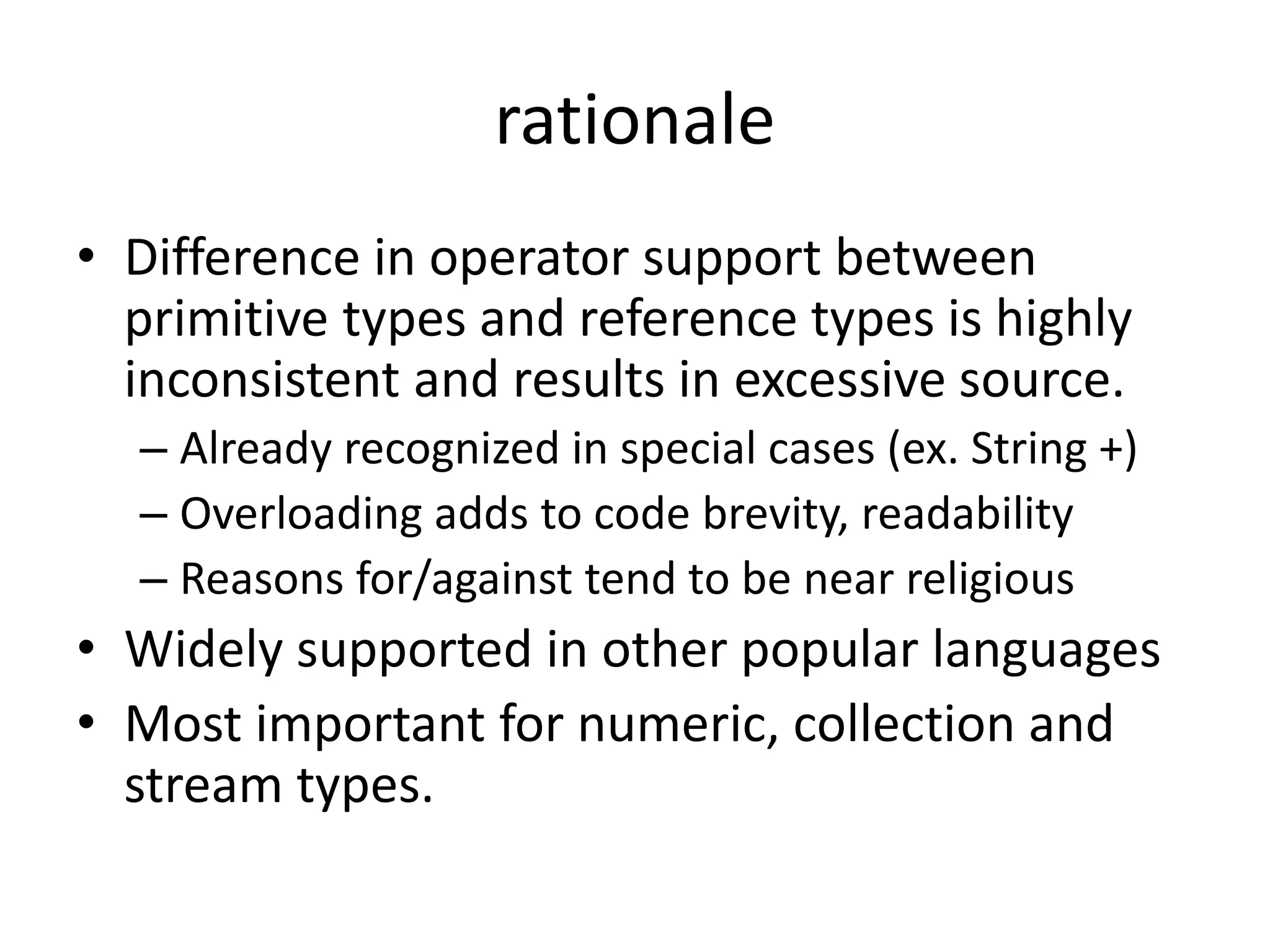 rationale 
• Difference in operator support between 
primitive types and reference types is highly 
inconsistent and results in excessive source. 
– Already recognized in special cases (ex. String +) 
– Overloading adds to code brevity, readability 
– Reasons for/against tend to be near religious 
• Widely supported in other popular languages 
• Most important for numeric, collection and 
stream types. 
 