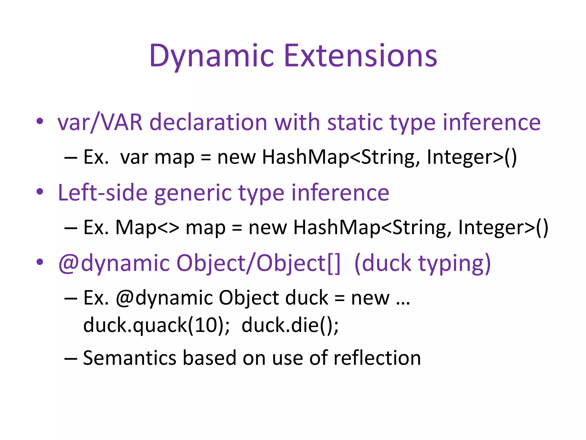 Dynamic Extensions 
• var/VAR declaration with static type inference 
– Ex. var map = new HashMap<String, Integer>() 
• Left-side generic type inference 
– Ex. Map<> map = new HashMap<String, Integer>() 
• @dynamic Object/Object[] (duck typing) 
– Ex. @dynamic Object duck = new … 
duck.quack(10); duck.die(); 
– Semantics based on use of reflection 
 