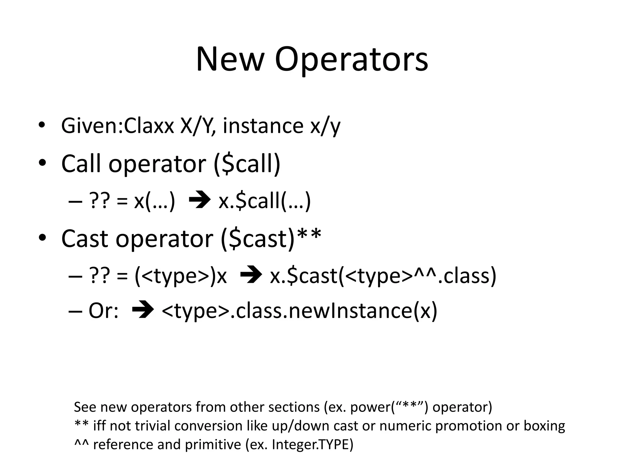 New Operators 
• Given:Claxx X/Y, instance x/y 
• Call operator ($call) 
– ?? = x(…)  x.$call(…) 
• Cast operator ($cast)** 
– ?? = (<type>)x  x.$cast(<type>^^.class) 
– Or:  <type>.class.newInstance(x) 
See new operators from other sections (ex. power(“**”) operator) 
** iff not trivial conversion like up/down cast or numeric promotion or boxing 
^^ reference and primitive (ex. Integer.TYPE) 
 