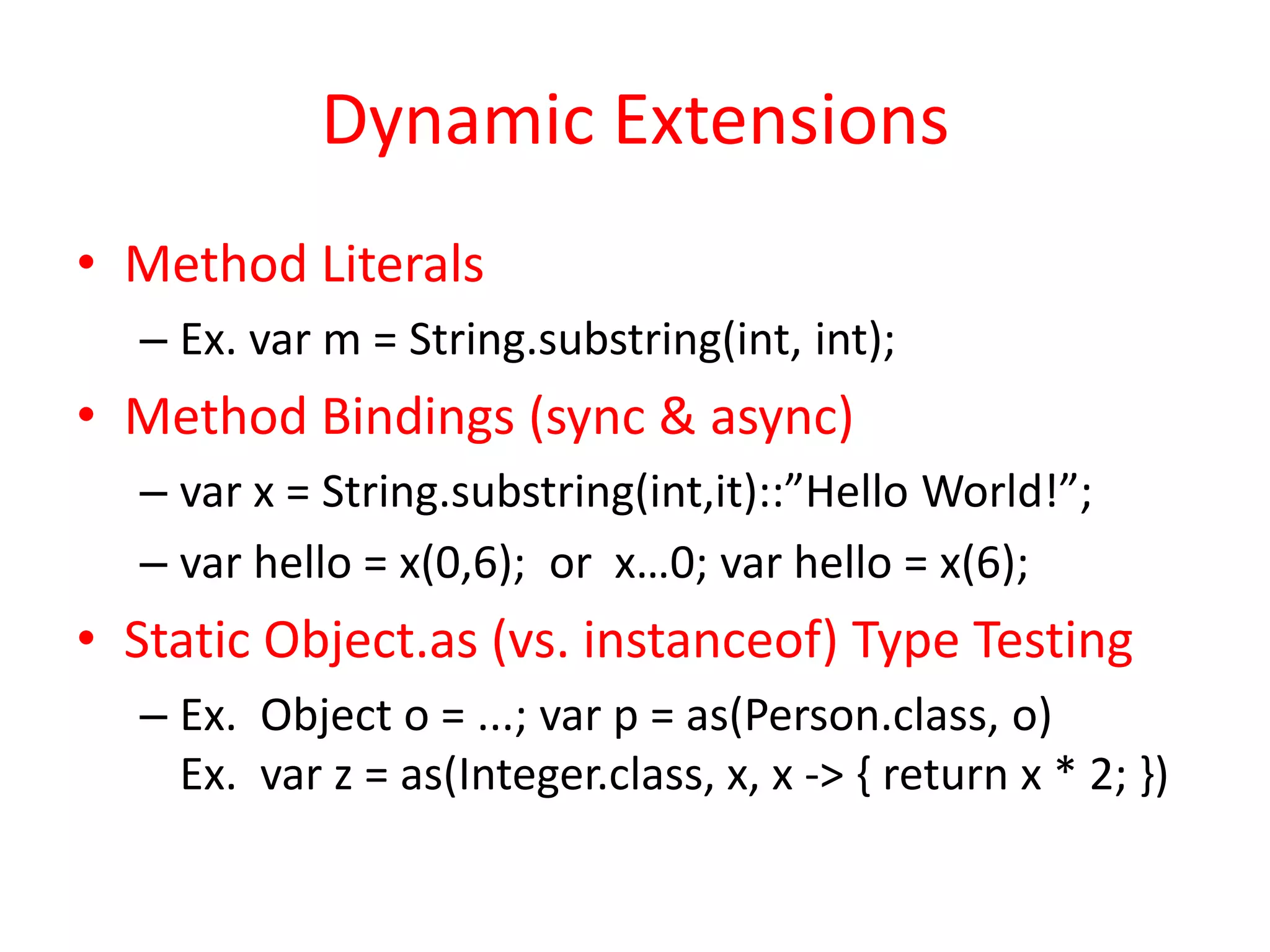 Dynamic Extensions 
• Method Literals 
– Ex. var m = String.substring(int, int); 
• Method Bindings (sync & async) 
– var x = String.substring(int,it)::”Hello World!”; 
– var hello = x(0,6); or x…0; var hello = x(6); 
• Static Object.as (vs. instanceof) Type Testing 
– Ex. Object o = ...; var p = as(Person.class, o) 
Ex. var z = as(Integer.class, x, x -> { return x * 2; }) 
 