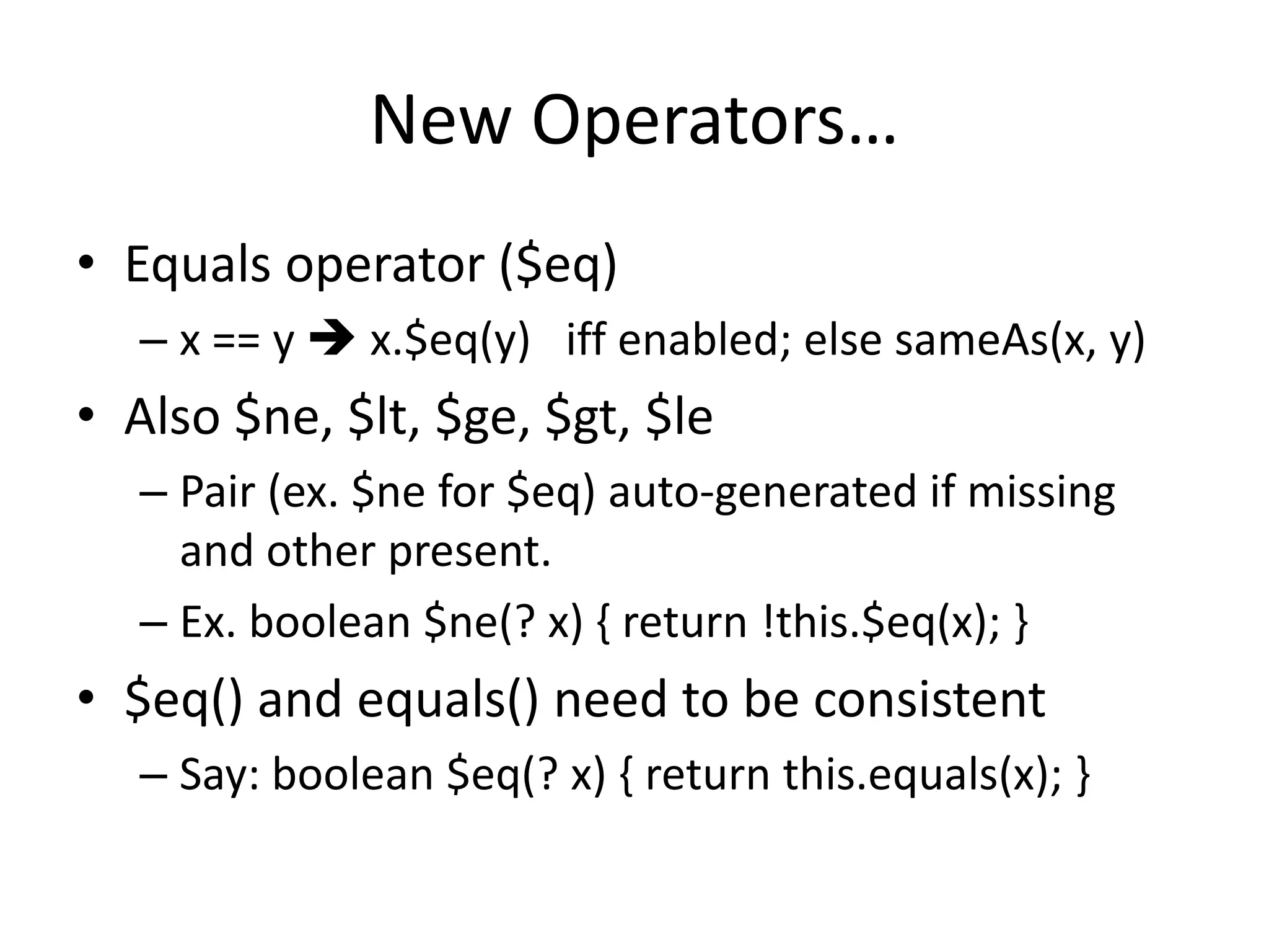 New Operators… 
• Equals operator ($eq) 
– x == y  x.$eq(y) iff enabled; else sameAs(x, y) 
• Also $ne, $lt, $ge, $gt, $le 
– Pair (ex. $ne for $eq) auto-generated if missing 
and other present. 
– Ex. boolean $ne(? x) { return !this.$eq(x); } 
• $eq() and equals() need to be consistent 
– Say: boolean $eq(? x) { return this.equals(x); } 
 