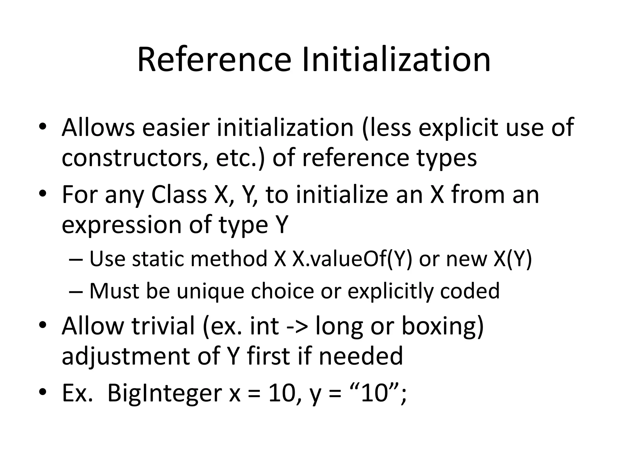 Reference Initialization 
• Allows easier initialization (less explicit use of 
constructors, etc.) of reference types 
• For any Class X, Y, to initialize an X from an 
expression of type Y 
– Use static method X X.valueOf(Y) or new X(Y) 
– Must be unique choice or explicitly coded 
• Allow trivial (ex. int -> long or boxing) 
adjustment of Y first if needed 
• Ex. BigInteger x = 10, y = “10”; 
 