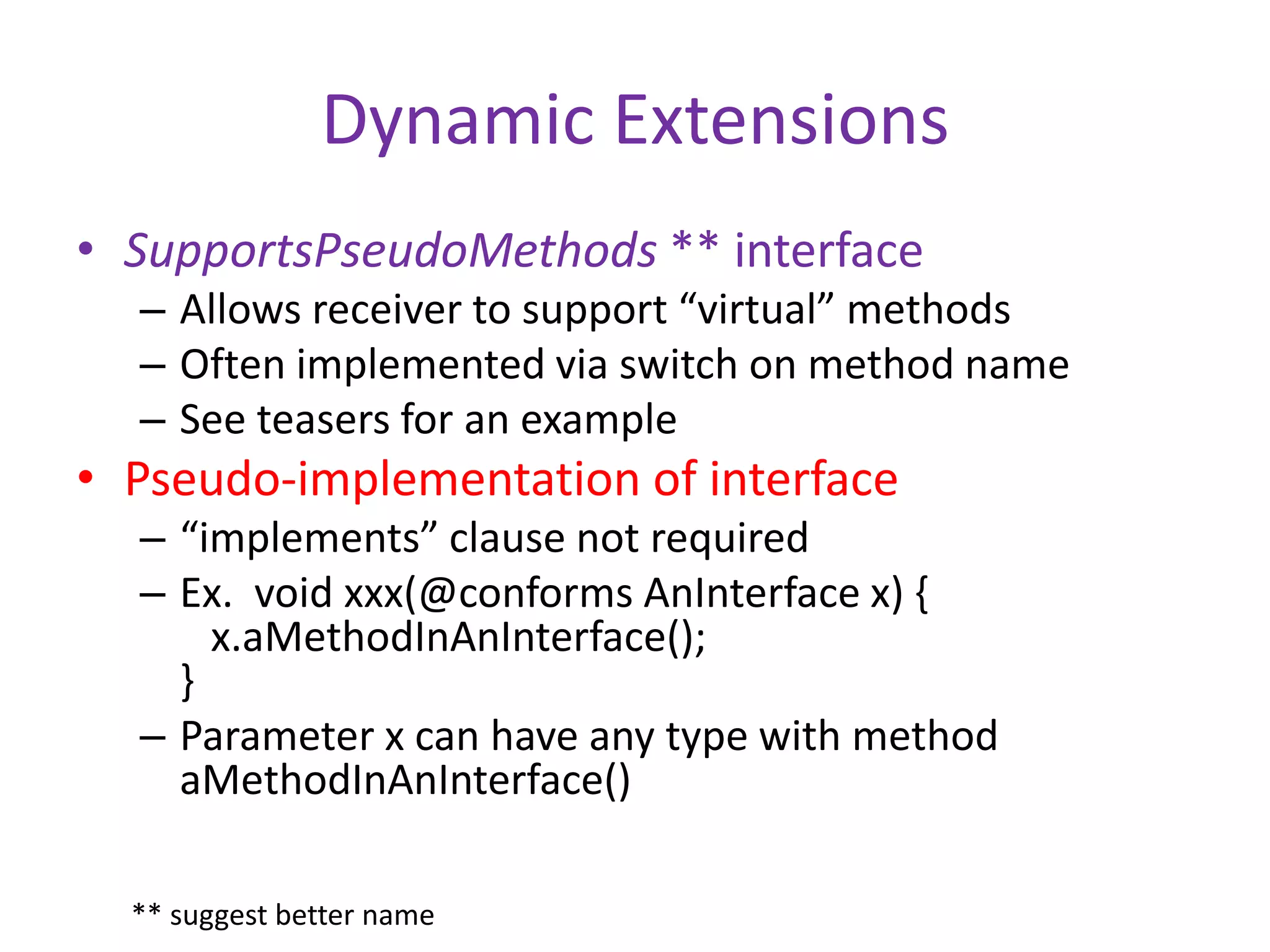 Dynamic Extensions 
• SupportsPseudoMethods ** interface 
– Allows receiver to support “virtual” methods 
– Often implemented via switch on method name 
– See teasers for an example 
• Pseudo-implementation of interface 
– “implements” clause not required 
– Ex. void xxx(@conforms AnInterface x) { 
x.aMethodInAnInterface(); 
} 
– Parameter x can have any type with method 
aMethodInAnInterface() 
** suggest better name 
 