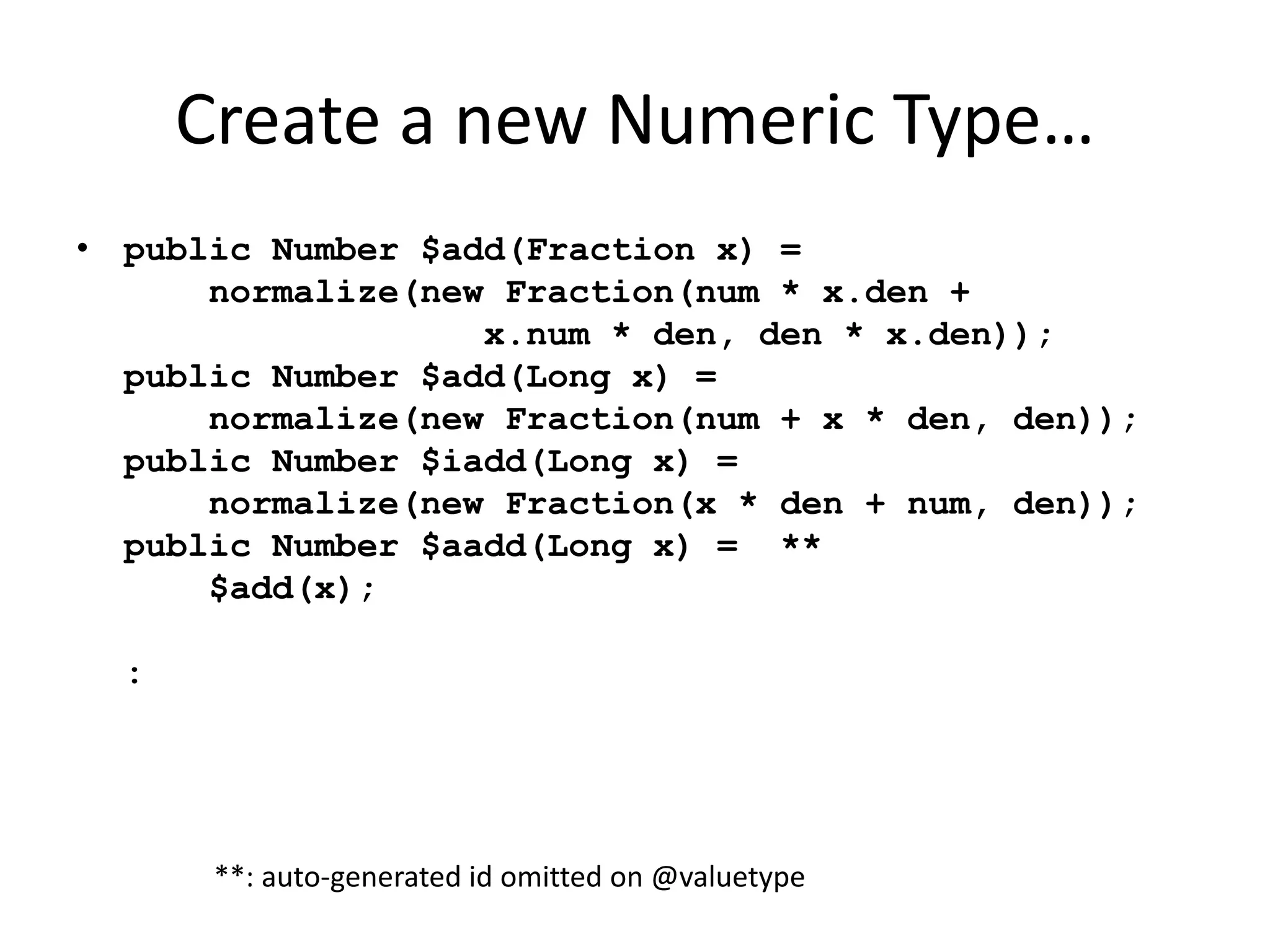 Create a new Numeric Type… 
• public Number $add(Fraction x) = 
normalize(new Fraction(num * x.den + 
x.num * den, den * x.den)); 
public Number $add(Long x) = 
normalize(new Fraction(num + x * den, den)); 
public Number $iadd(Long x) = 
normalize(new Fraction(x * den + num, den)); 
public Number $aadd(Long x) = ** 
$add(x); 
: 
**: auto-generated id omitted on @valuetype 
 