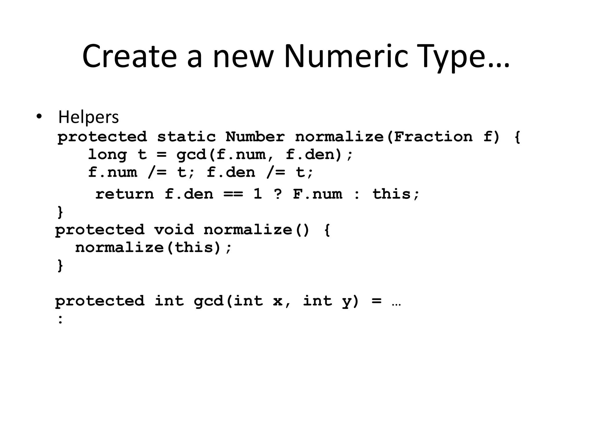 Create a new Numeric Type… 
• Helpers 
protected static Number normalize(Fraction f) { 
long t = gcd(f.num, f.den); 
f.num /= t; f.den /= t; 
return f.den == 1 ? F.num : this; 
} 
protected void normalize() { 
normalize(this); 
} 
protected int gcd(int x, int y) = … 
: 
 