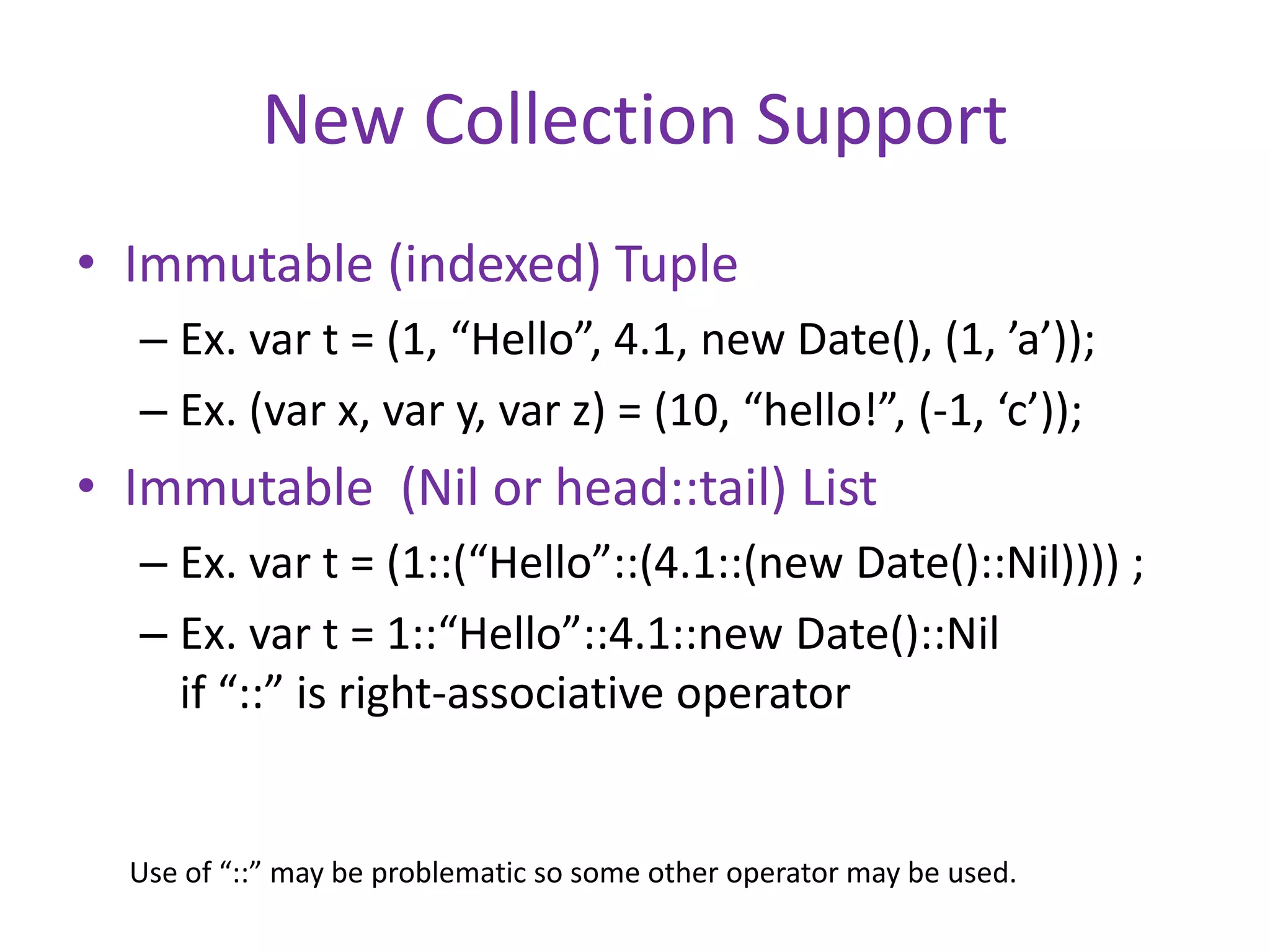 New Collection Support 
• Immutable (indexed) Tuple 
– Ex. var t = (1, “Hello”, 4.1, new Date(), (1, ’a’)); 
– Ex. (var x, var y, var z) = (10, “hello!”, (-1, ‘c’)); 
• Immutable (Nil or head::tail) List 
– Ex. var t = (1::(“Hello”::(4.1::(new Date()::Nil)))) ; 
– Ex. var t = 1::“Hello”::4.1::new Date()::Nil 
if “::” is right-associative operator 
Use of “::” may be problematic so some other operator may be used. 
 