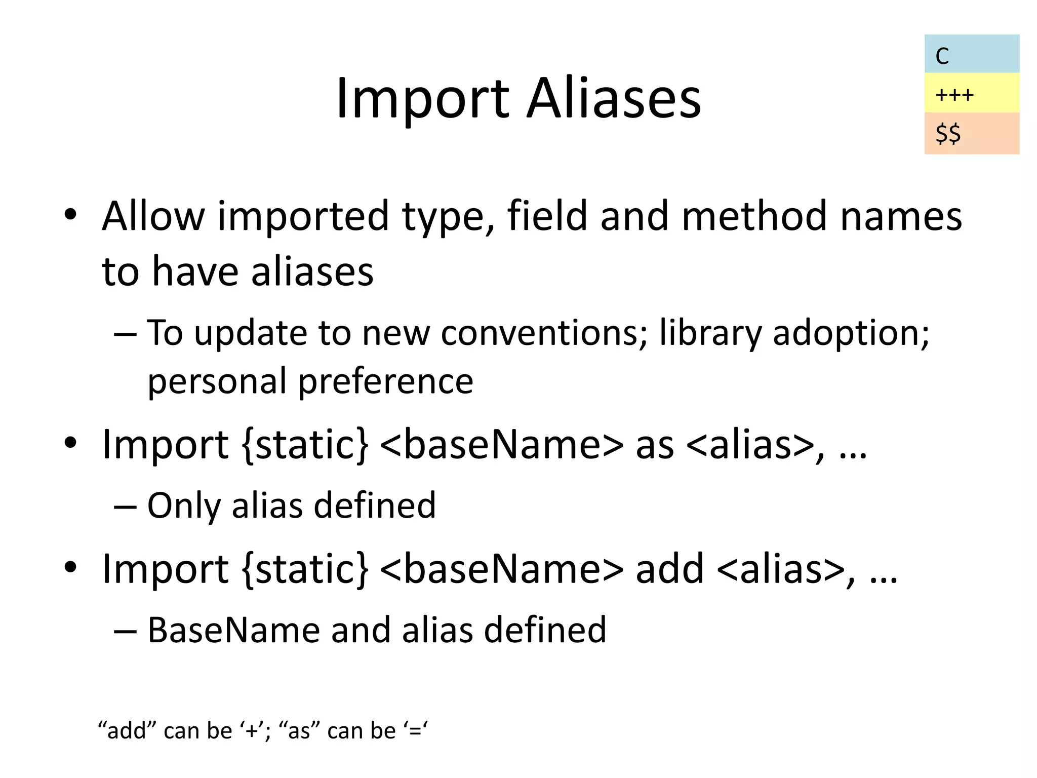 Import Aliases 
• Allow imported type, field and method names 
to have aliases 
– To update to new conventions; library adoption; 
personal preference 
• Import {static} <baseName> as <alias>, … 
– Only alias defined 
• Import {static} <baseName> add <alias>, … 
– BaseName and alias defined 
C 
+++ 
“add” can be ‘+’; “as” can be ‘=‘ 
$$ 
 