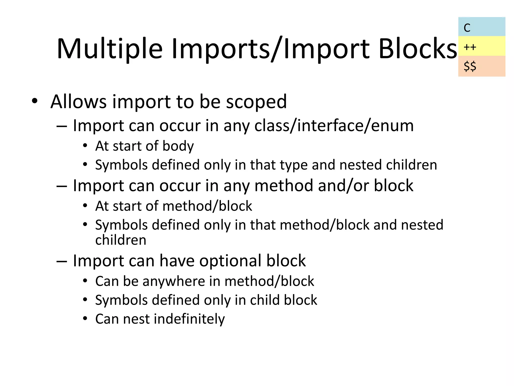 Multiple Imports/Import Blocks 
• Allows import to be scoped 
– Import can occur in any class/interface/enum 
• At start of body 
• Symbols defined only in that type and nested children 
– Import can occur in any method and/or block 
• At start of method/block 
• Symbols defined only in that method/block and nested 
children 
– Import can have optional block 
• Can be anywhere in method/block 
• Symbols defined only in child block 
• Can nest indefinitely 
C 
++ 
$$ 
 