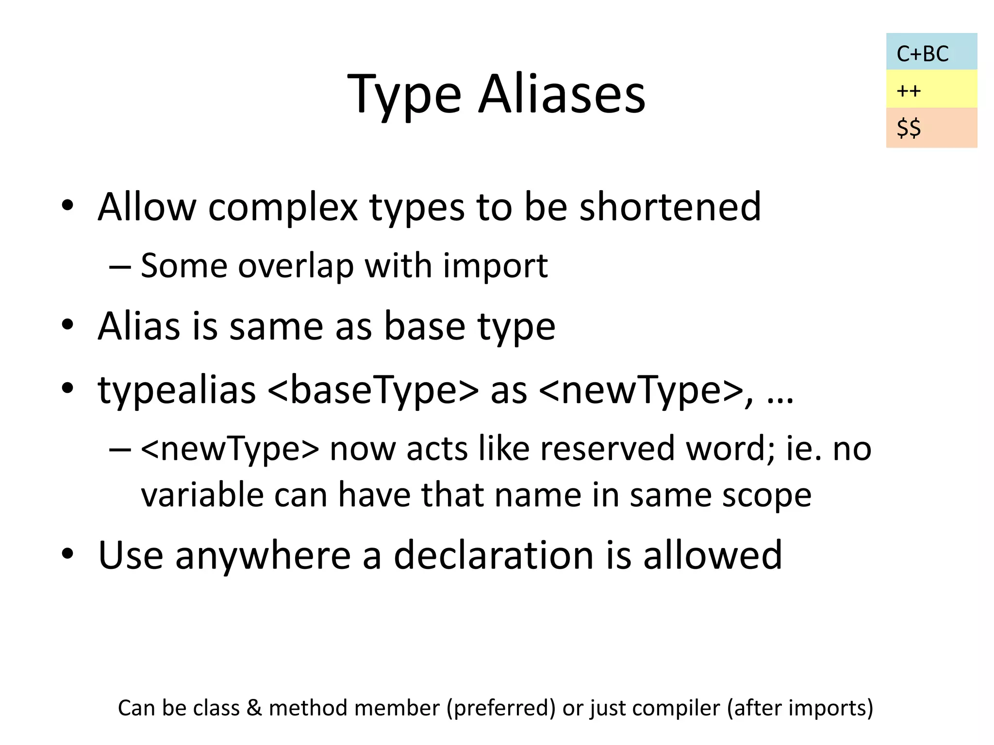 Type Aliases 
• Allow complex types to be shortened 
– Some overlap with import 
• Alias is same as base type 
• typealias <baseType> as <newType>, … 
– <newType> now acts like reserved word; ie. no 
variable can have that name in same scope 
• Use anywhere a declaration is allowed 
C+BC 
Can be class & method member (preferred) or just compiler (after imports) 
++ 
$$ 
 
