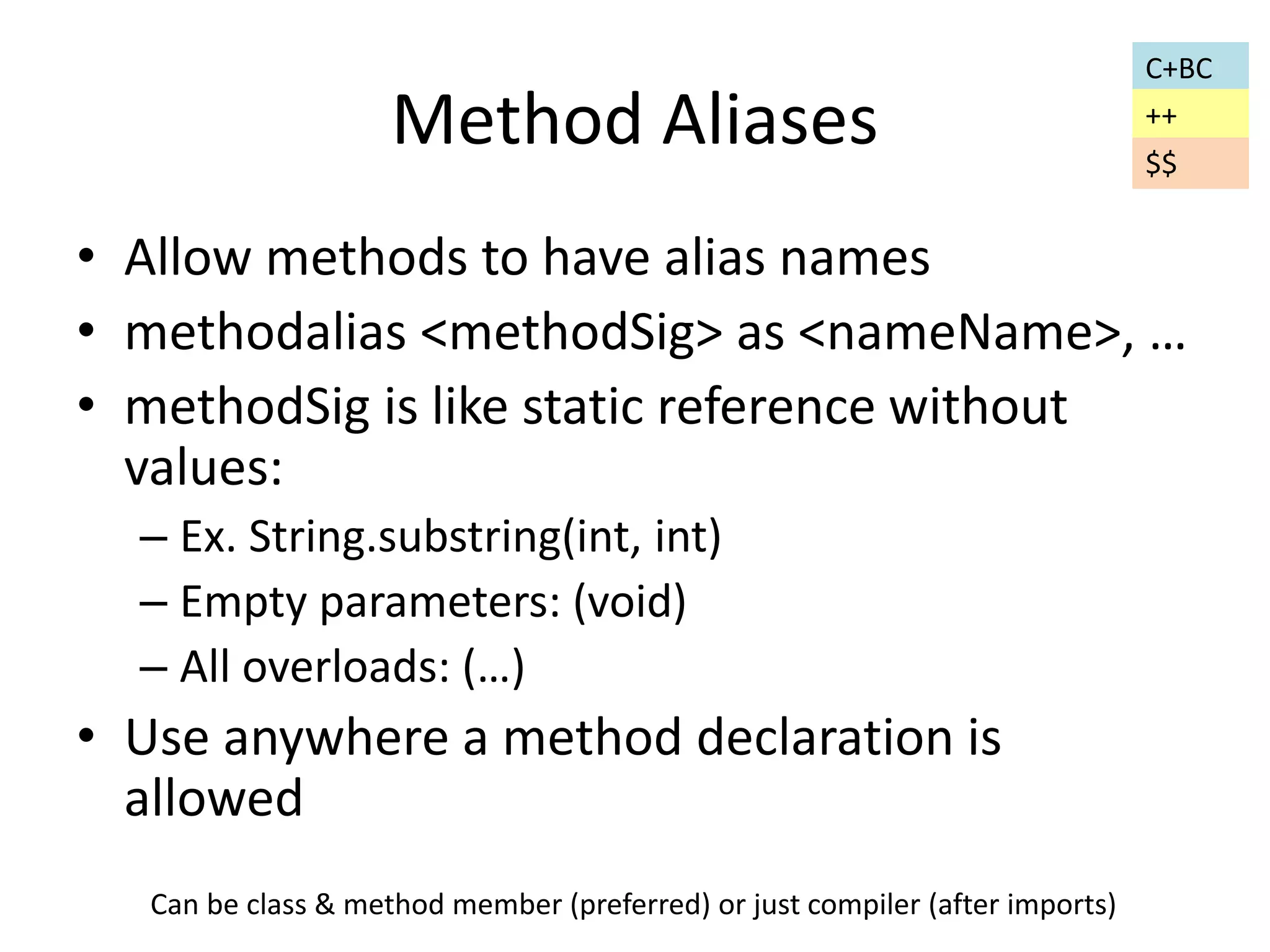 Method Aliases 
• Allow methods to have alias names 
• methodalias <methodSig> as <nameName>, … 
• methodSig is like static reference without 
values: 
– Ex. String.substring(int, int) 
– Empty parameters: (void) 
– All overloads: (…) 
• Use anywhere a method declaration is 
allowed 
C+BC 
++ 
Can be class & method member (preferred) or just compiler (after imports) 
$$ 
 