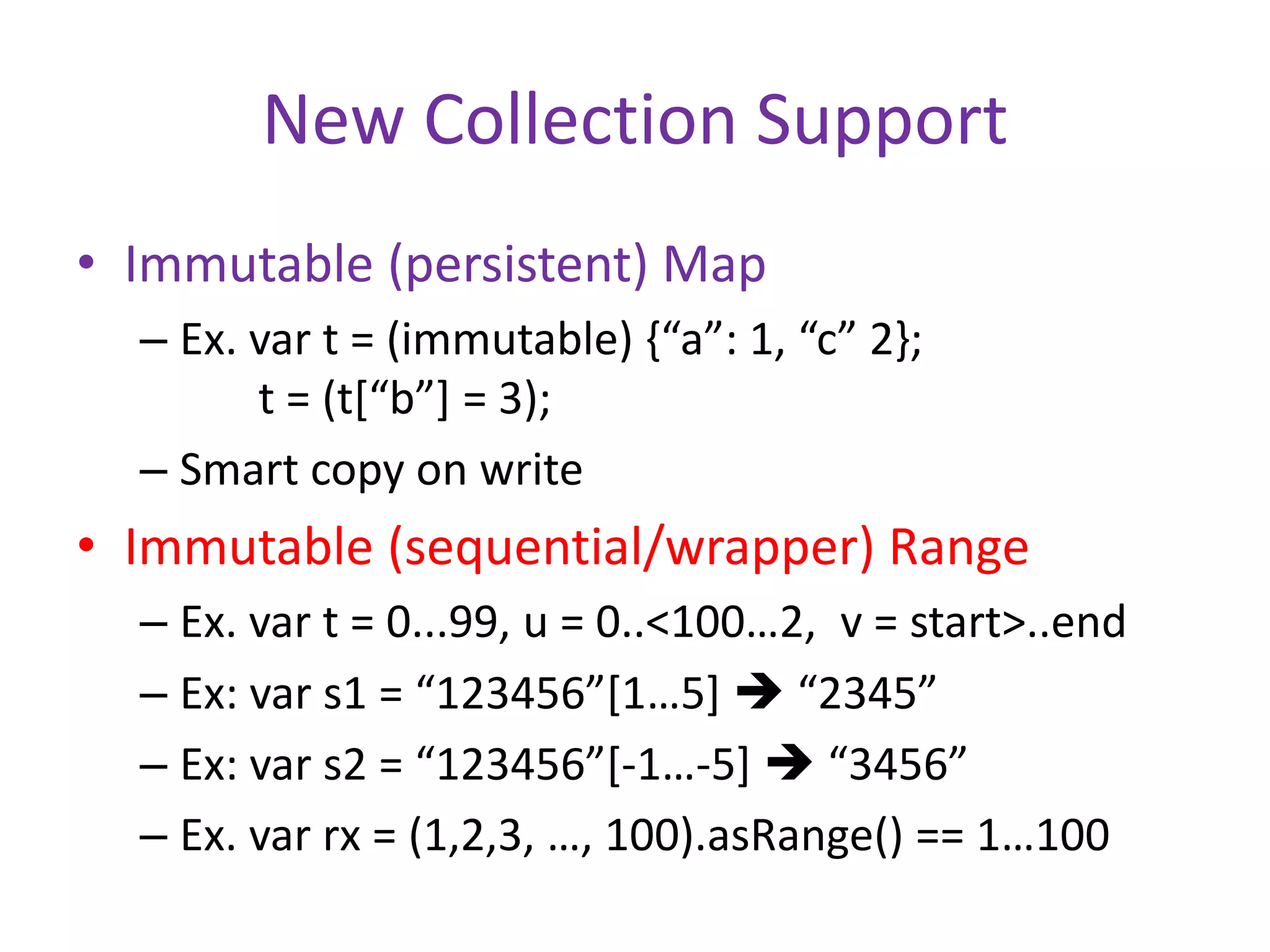 New Collection Support 
• Immutable (persistent) Map 
– Ex. var t = (immutable) {“a”: 1, “c” 2}; 
t = (t[“b”] = 3); 
– Smart copy on write 
• Immutable (sequential/wrapper) Range 
– Ex. var t = 0...99, u = 0..<100…2, v = start>..end 
– Ex: var s1 = “123456”[1…5]  “2345” 
– Ex: var s2 = “123456”[-1…-5]  “3456” 
– Ex. var rx = (1,2,3, …, 100).asRange() == 1…100 
 