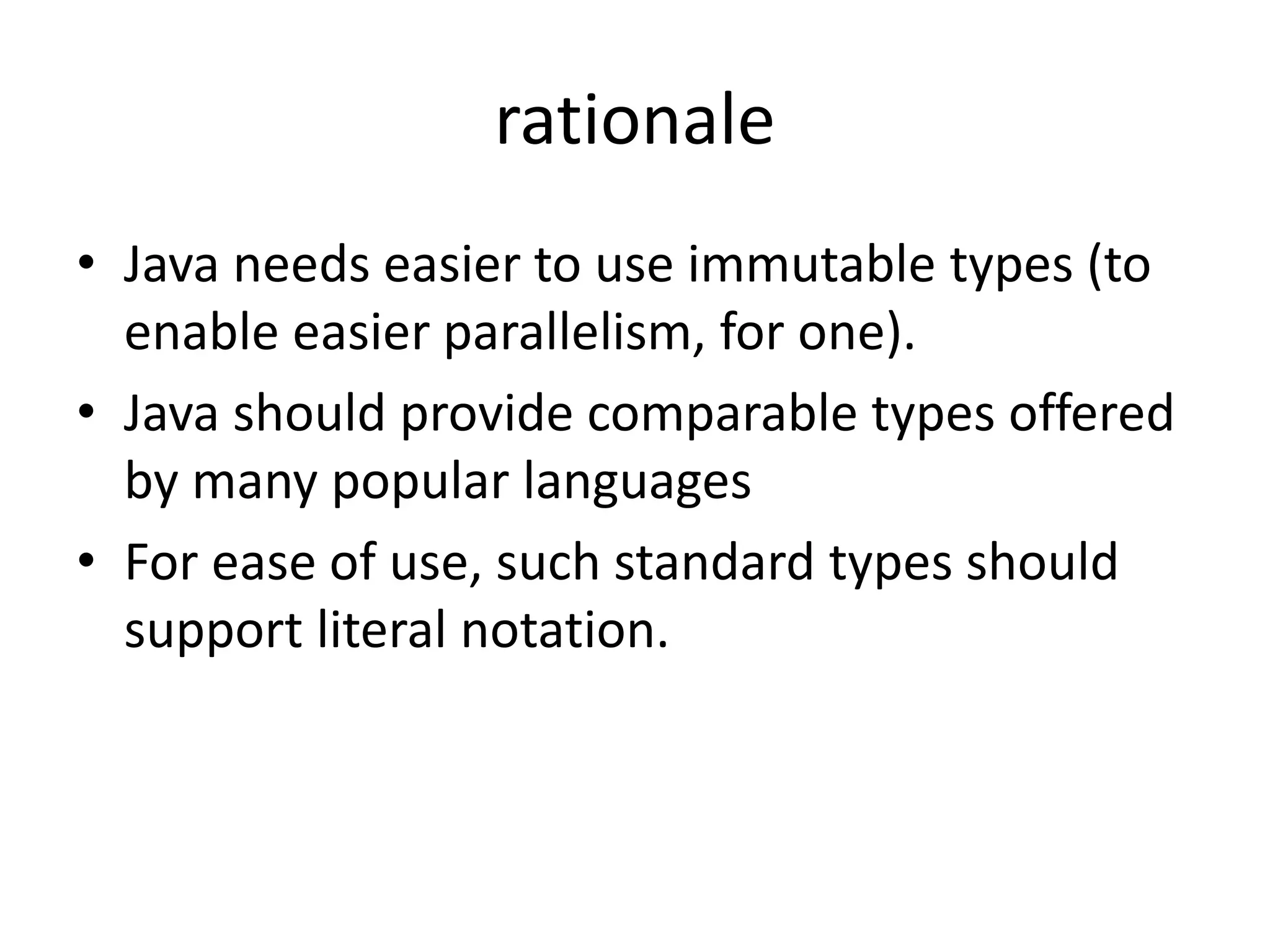 rationale 
• Java needs easier to use immutable types (to 
enable easier parallelism, for one). 
• Java should provide comparable types offered 
by many popular languages 
• For ease of use, such standard types should 
support literal notation. 
 