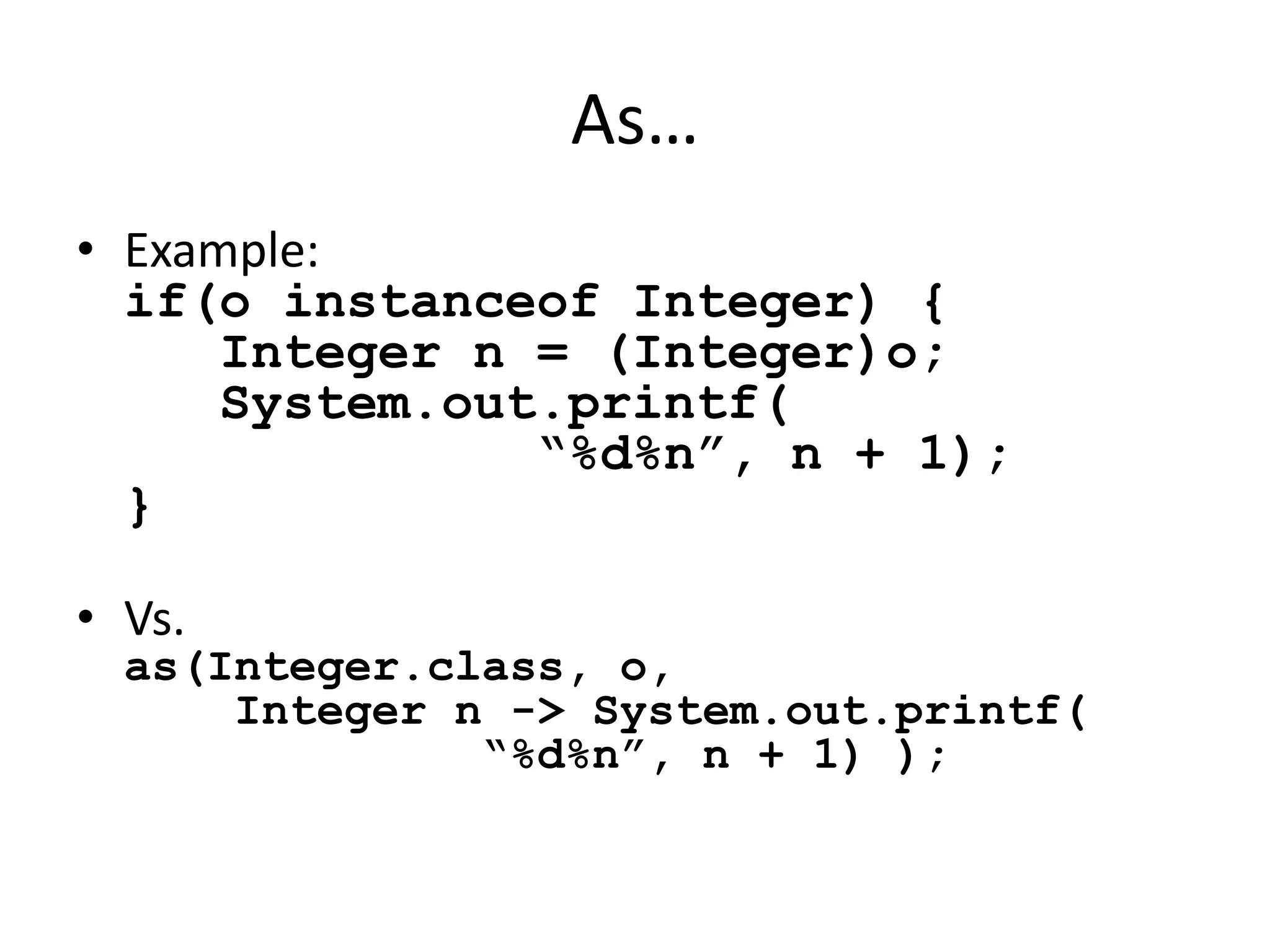 As… 
• Example: 
if(o instanceof Integer) { 
Integer n = (Integer)o; 
System.out.printf( 
“%d%n”, n + 1); 
} 
• Vs. 
as(Integer.class, o, 
Integer n -> System.out.printf( 
“%d%n”, n + 1) ); 
 