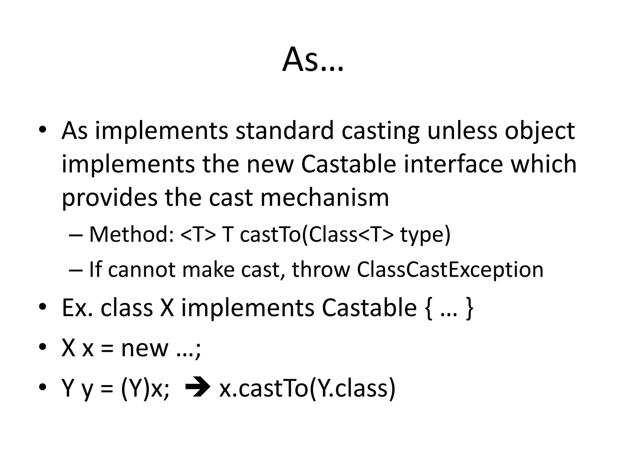 As… 
• As implements standard casting unless object 
implements the new Castable interface which 
provides the cast mechanism 
– Method: <T> T castTo(Class<T> type) 
– If cannot make cast, throw ClassCastException 
• Ex. class X implements Castable { … } 
• X x = new …; 
• Y y = (Y)x;  x.castTo(Y.class) 
 