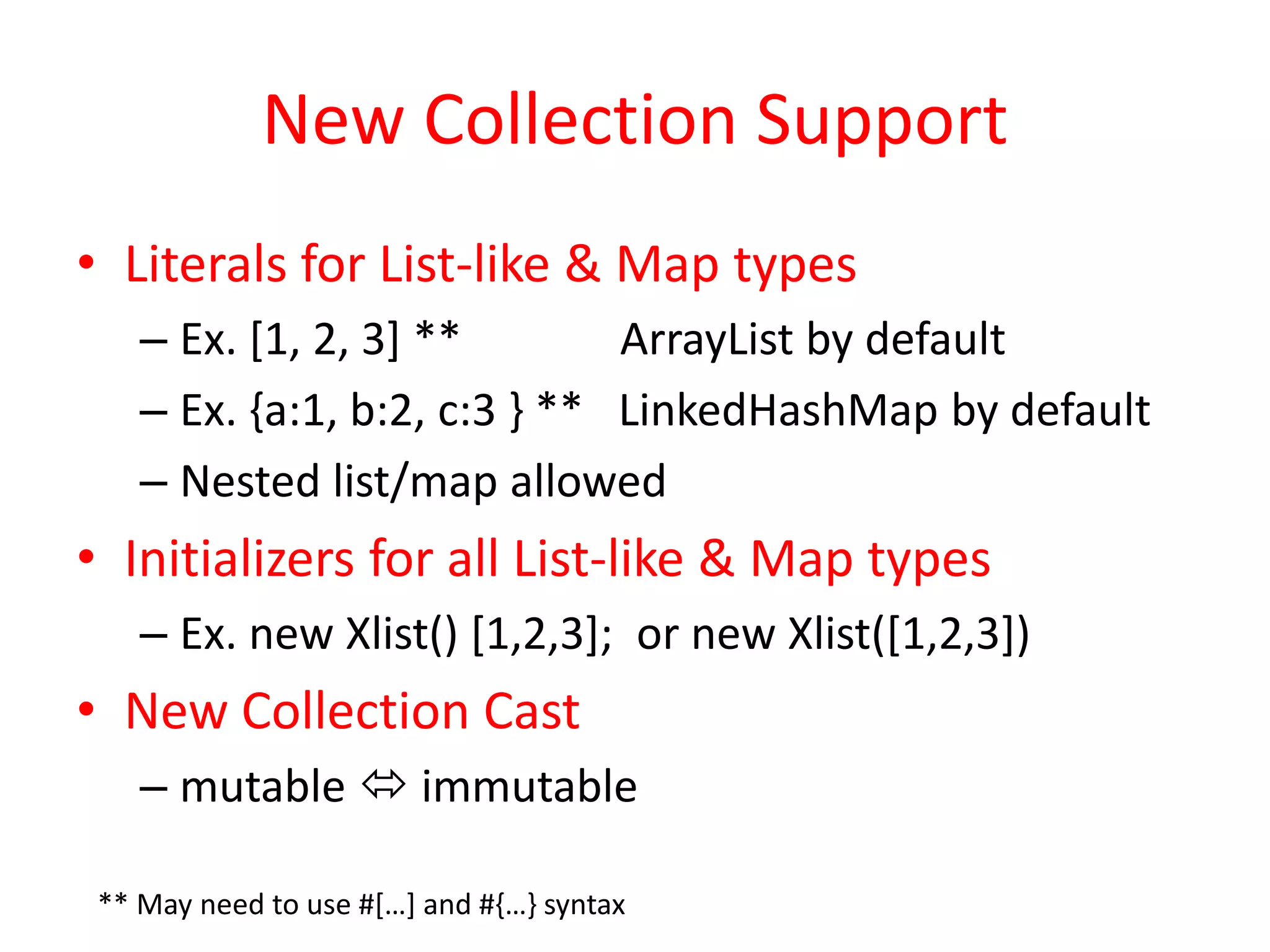 New Collection Support 
• Literals for List-like & Map types 
– Ex. [1, 2, 3] ** ArrayList by default 
– Ex. {a:1, b:2, c:3 } ** LinkedHashMap by default 
– Nested list/map allowed 
• Initializers for all List-like & Map types 
– Ex. new Xlist() [1,2,3]; or new Xlist([1,2,3]) 
• New Collection Cast 
– mutable  immutable 
** May need to use #[…] and #{…} syntax 
 