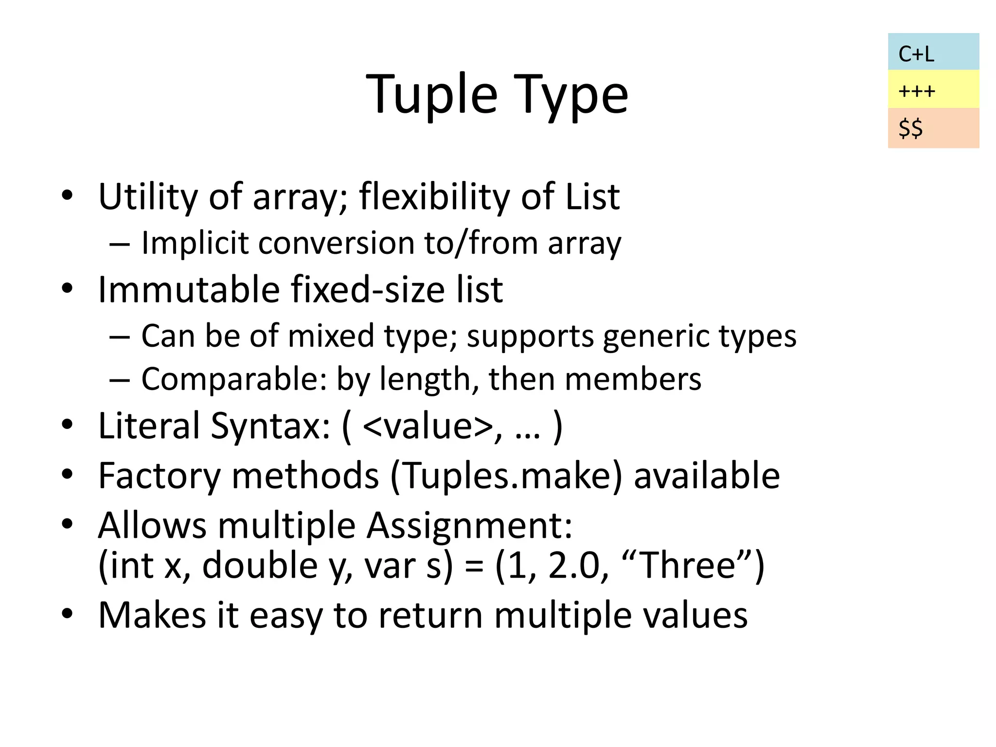 Tuple Type 
• Utility of array; flexibility of List 
– Implicit conversion to/from array 
• Immutable fixed-size list 
– Can be of mixed type; supports generic types 
– Comparable: by length, then members 
• Literal Syntax: ( <value>, … ) 
• Factory methods (Tuples.make) available 
• Allows multiple Assignment: 
(int x, double y, var s) = (1, 2.0, “Three”) 
• Makes it easy to return multiple values 
C+L 
+++ 
$$ 
 