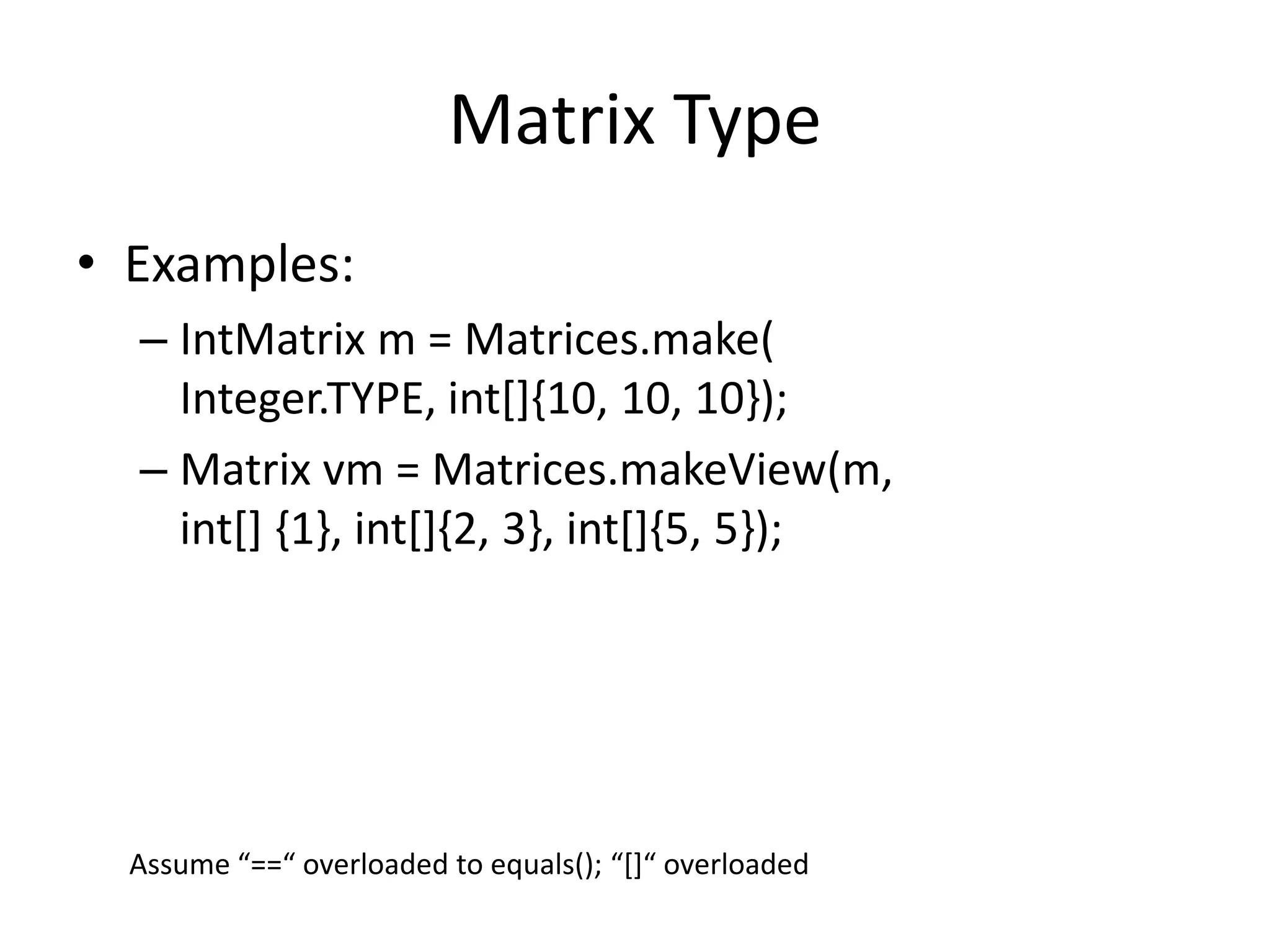 Matrix Type 
• Examples: 
– IntMatrix m = Matrices.make( 
Integer.TYPE, int[]{10, 10, 10}); 
– Matrix vm = Matrices.makeView(m, 
int[] {1}, int[]{2, 3}, int[]{5, 5}); 
Assume “==“ overloaded to equals(); “[]“ overloaded 
 