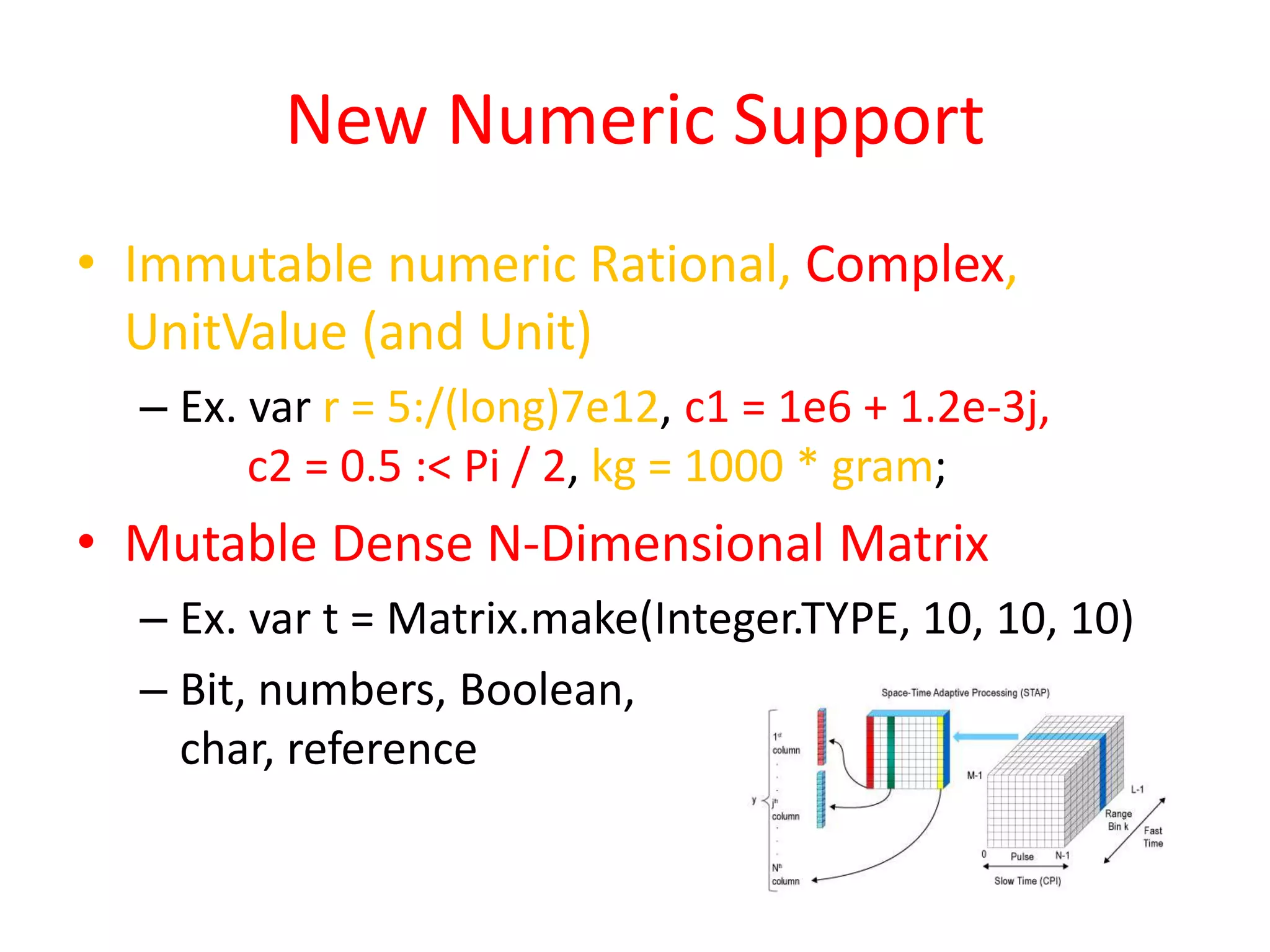 New Numeric Support 
• Immutable numeric Rational, Complex, 
UnitValue (and Unit) 
– Ex. var r = 5:/(long)7e12, c1 = 1e6 + 1.2e-3j, 
c2 = 0.5 :< Pi / 2, kg = 1000 * gram; 
• Mutable Dense N-Dimensional Matrix 
– Ex. var t = Matrix.make(Integer.TYPE, 10, 10, 10) 
– Bit, numbers, Boolean, 
char, reference 
 