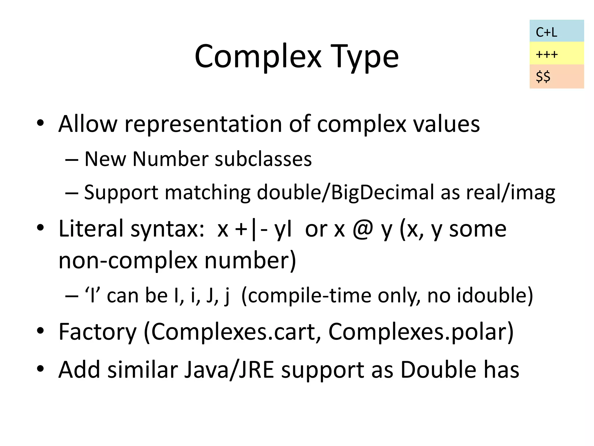 Complex Type 
• Allow representation of complex values 
– New Number subclasses 
– Support matching double/BigDecimal as real/imag 
• Literal syntax: x +|- yI or x @ y (x, y some 
non-complex number) 
– ‘I’ can be I, i, J, j (compile-time only, no idouble) 
• Factory (Complexes.cart, Complexes.polar) 
• Add similar Java/JRE support as Double has 
C+L 
+++ 
$$ 
 