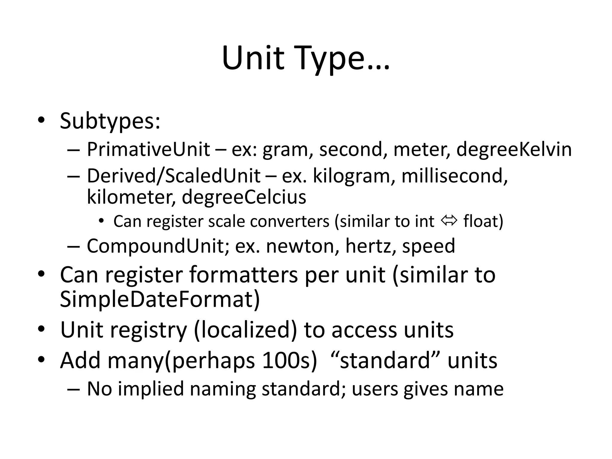 Unit Type… 
• Subtypes: 
– PrimativeUnit – ex: gram, second, meter, degreeKelvin 
– Derived/ScaledUnit – ex. kilogram, millisecond, 
kilometer, degreeCelcius 
• Can register scale converters (similar to int  float) 
– CompoundUnit; ex. newton, hertz, speed 
• Can register formatters per unit (similar to 
SimpleDateFormat) 
• Unit registry (localized) to access units 
• Add many(perhaps 100s) “standard” units 
– No implied naming standard; users gives name 
 