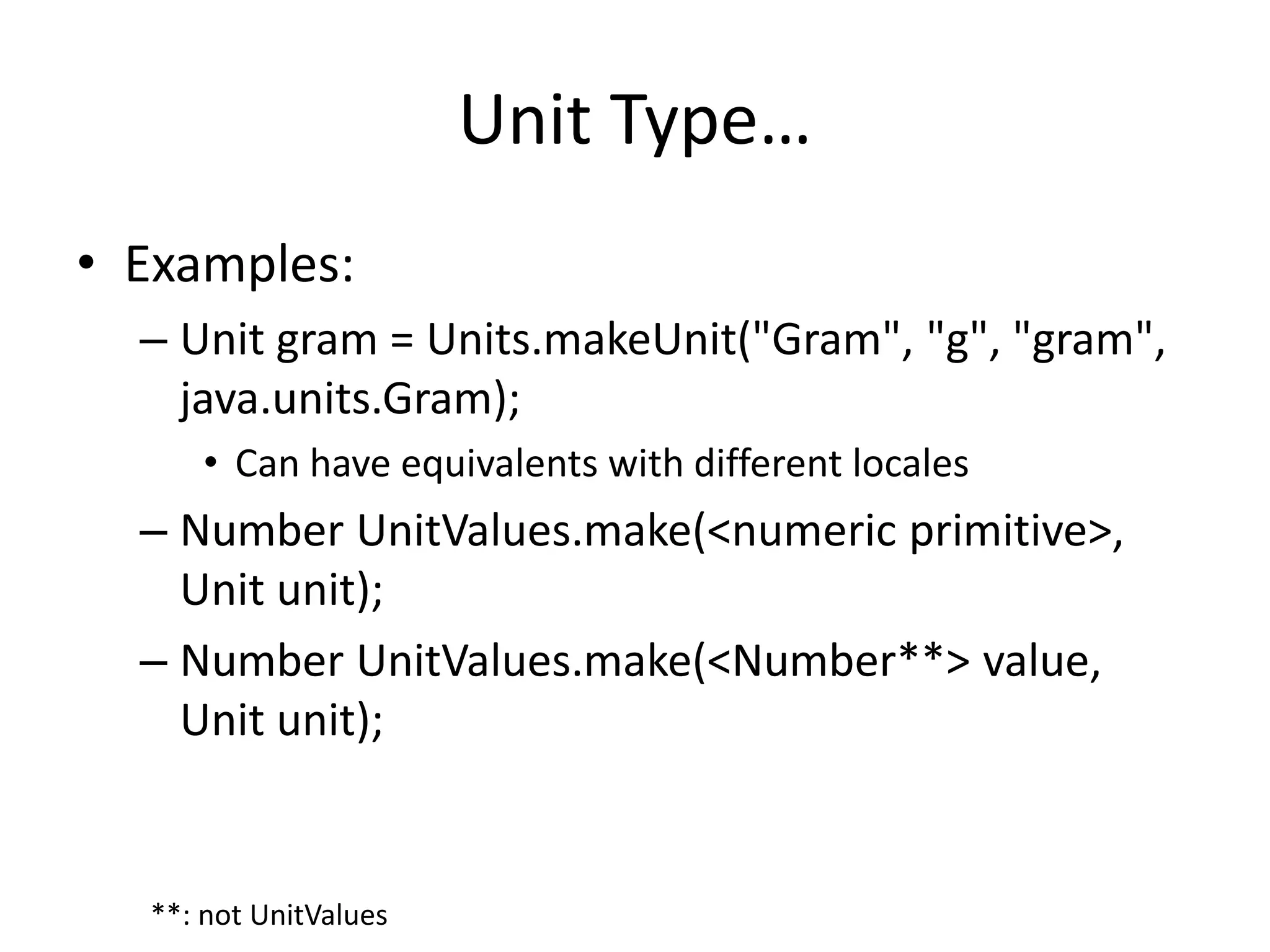 Unit Type… 
• Examples: 
– Unit gram = Units.makeUnit("Gram", "g", "gram", 
java.units.Gram); 
• Can have equivalents with different locales 
– Number UnitValues.make(<numeric primitive>, 
Unit unit); 
– Number UnitValues.make(<Number**> value, 
Unit unit); 
**: not UnitValues 
 