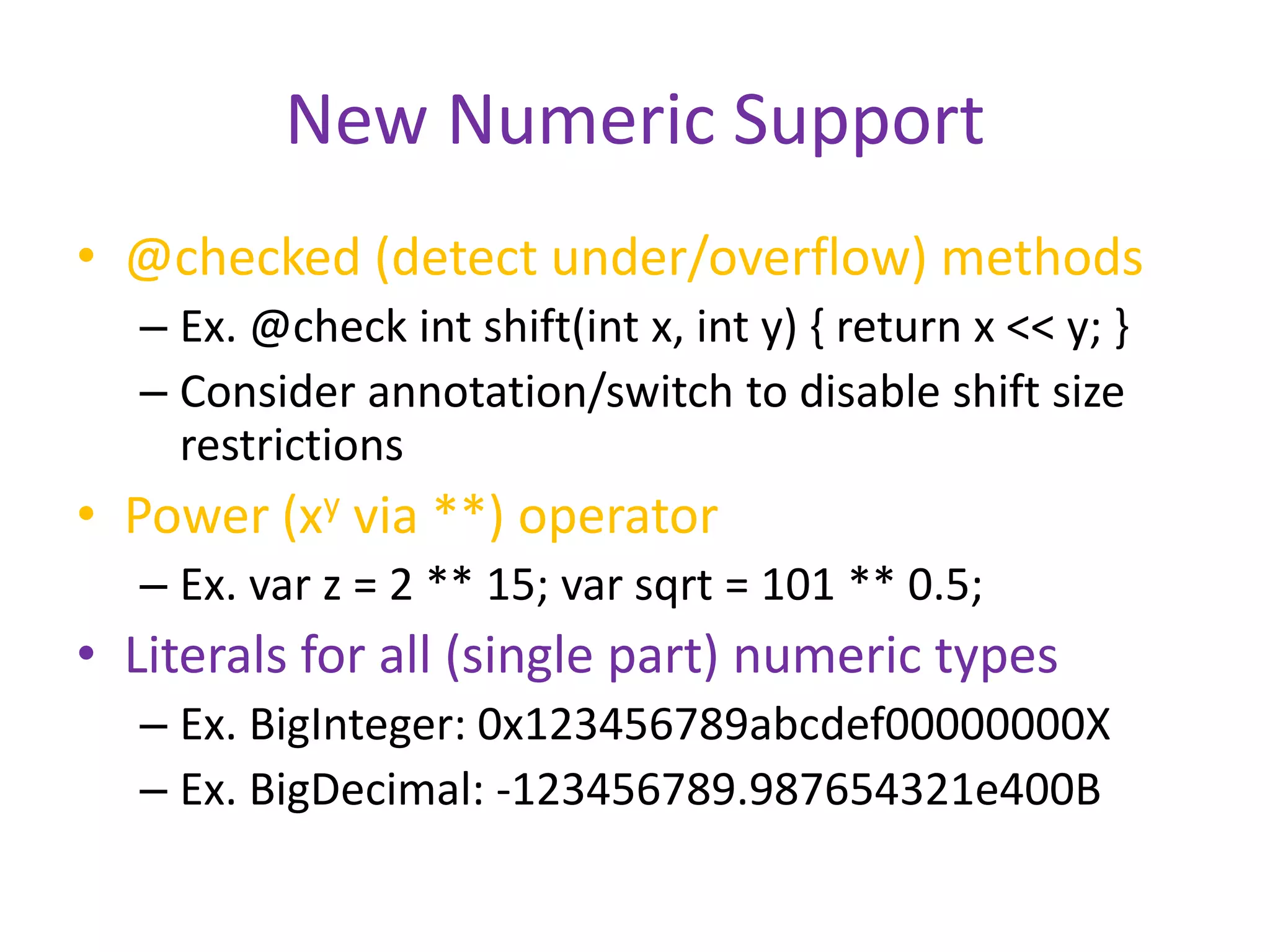 New Numeric Support 
• @checked (detect under/overflow) methods 
– Ex. @check int shift(int x, int y) { return x << y; } 
– Consider annotation/switch to disable shift size 
restrictions 
• Power (xy via **) operator 
– Ex. var z = 2 ** 15; var sqrt = 101 ** 0.5; 
• Literals for all (single part) numeric types 
– Ex. BigInteger: 0x123456789abcdef00000000X 
– Ex. BigDecimal: -123456789.987654321e400B 
 