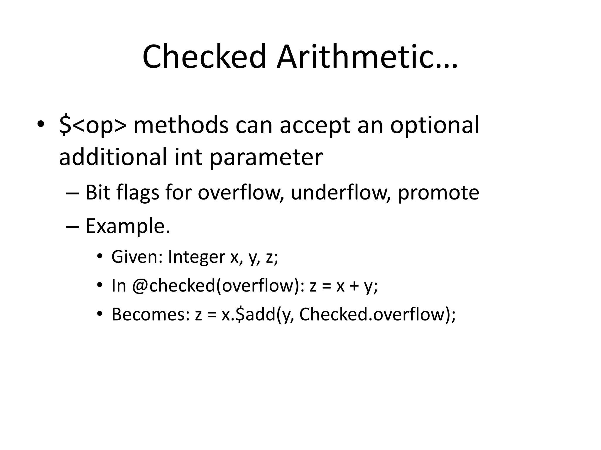 Checked Arithmetic… 
• $<op> methods can accept an optional 
additional int parameter 
– Bit flags for overflow, underflow, promote 
– Example. 
• Given: Integer x, y, z; 
• In @checked(overflow): z = x + y; 
• Becomes: z = x.$add(y, Checked.overflow); 
 