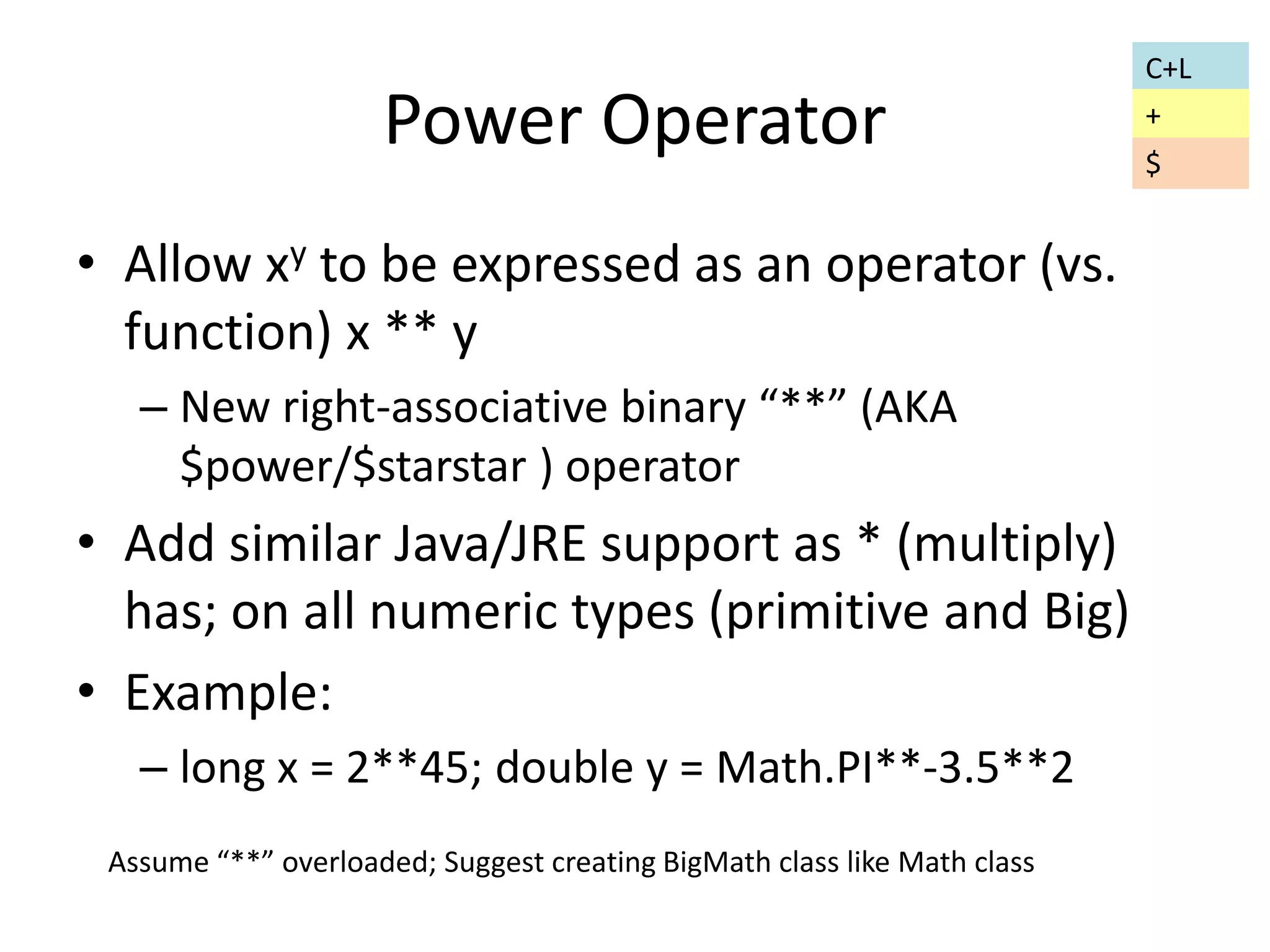 Power Operator 
• Allow xy to be expressed as an operator (vs. 
function) x ** y 
– New right-associative binary “**” (AKA 
$power/$starstar ) operator 
• Add similar Java/JRE support as * (multiply) 
has; on all numeric types (primitive and Big) 
• Example: 
– long x = 2**45; double y = Math.PI**-3.5**2 
Assume “**” overloaded; Suggest creating BigMath class like Math class 
C+L 
+ 
$ 
 