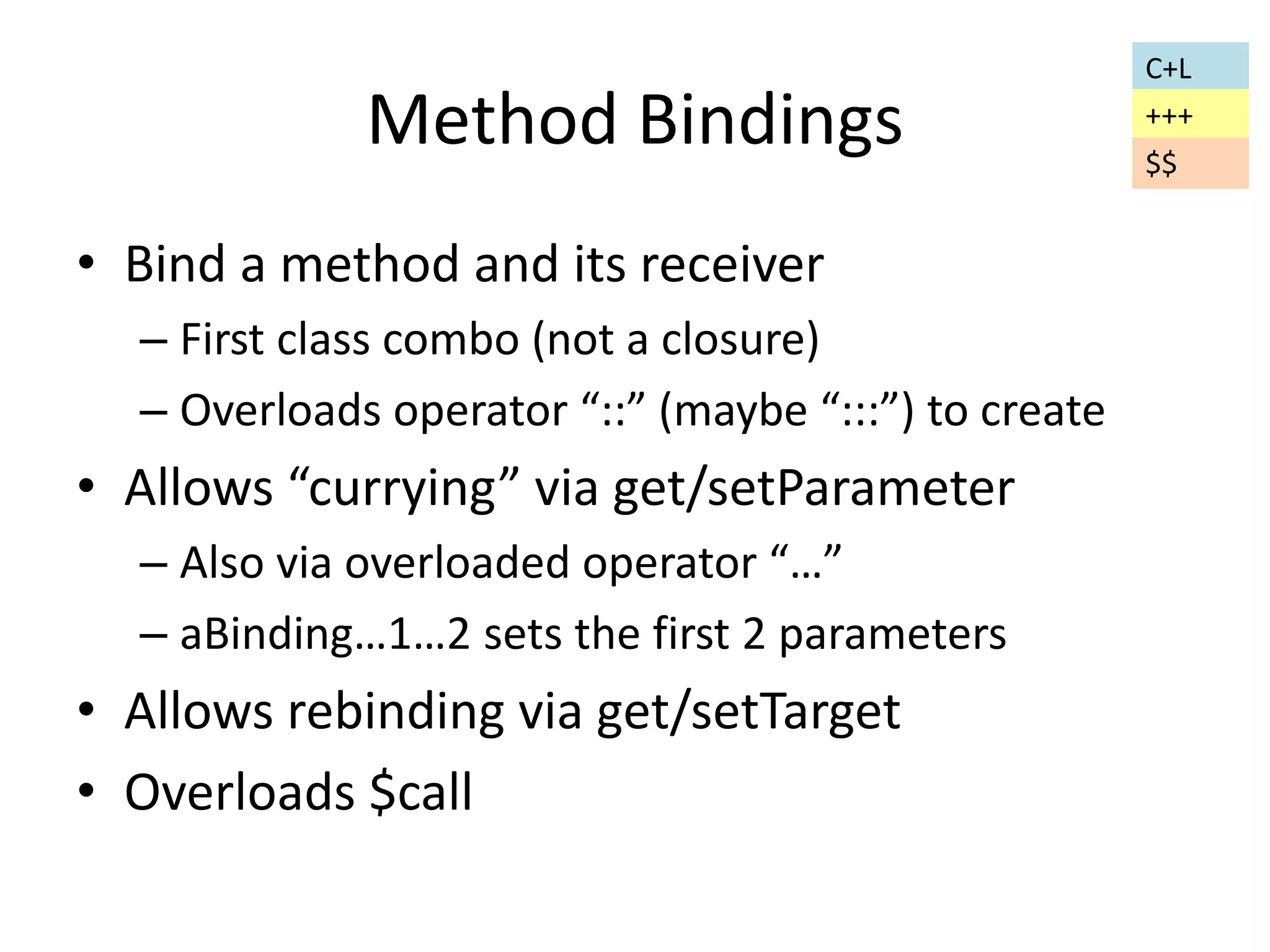 Method Bindings 
• Bind a method and its receiver 
– First class combo (not a closure) 
– Overloads operator “::” (maybe “:::”) to create 
• Allows “currying” via get/setParameter 
– Also via overloaded operator “…” 
– aBinding…1…2 sets the first 2 parameters 
• Allows rebinding via get/setTarget 
• Overloads $call 
C+L 
+++ 
$$ 
 