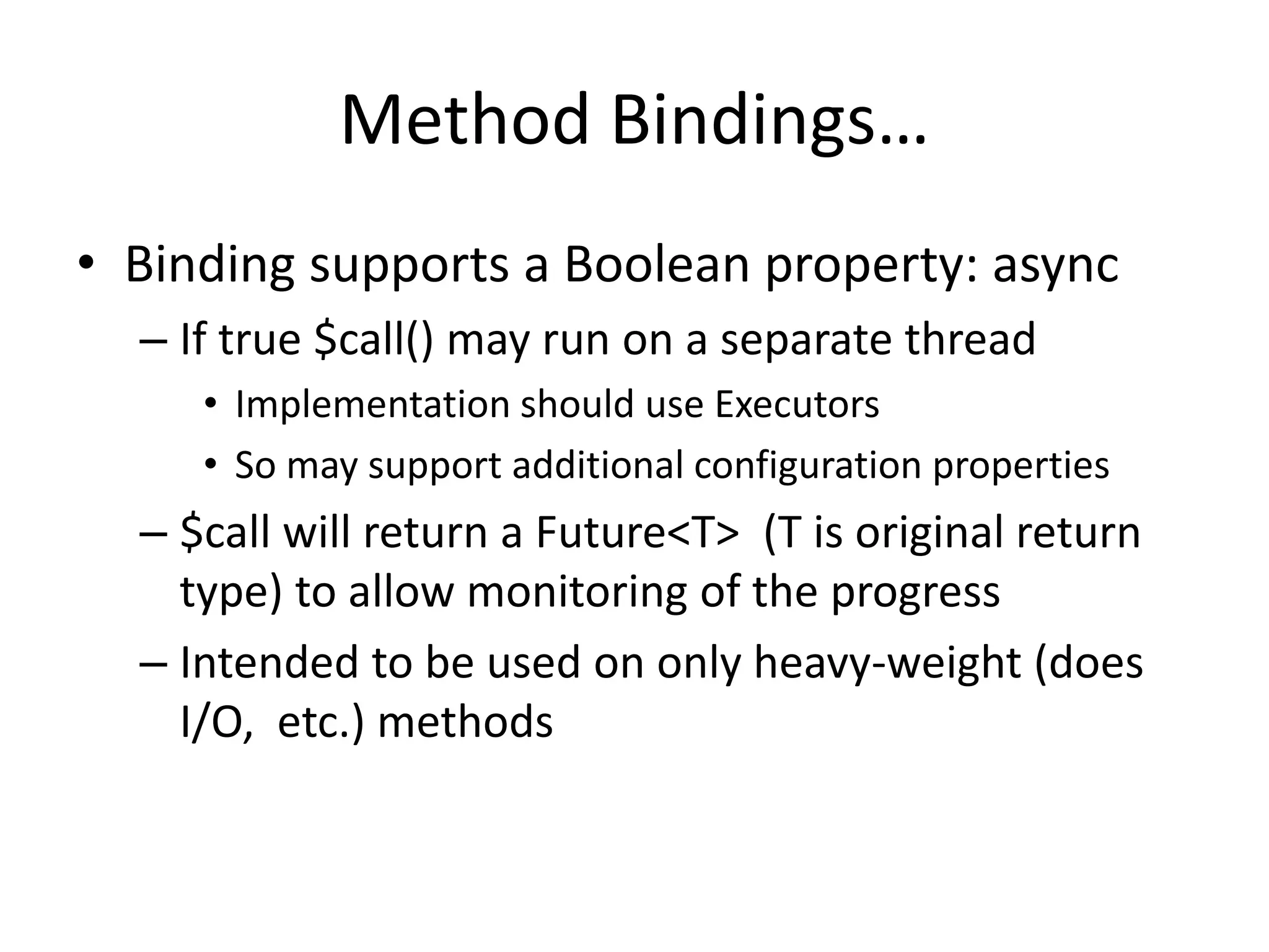 Method Bindings… 
• Binding supports a Boolean property: async 
– If true $call() may run on a separate thread 
• Implementation should use Executors 
• So may support additional configuration properties 
– $call will return a Future<T> (T is original return 
type) to allow monitoring of the progress 
– Intended to be used on only heavy-weight (does 
I/O, etc.) methods 
 