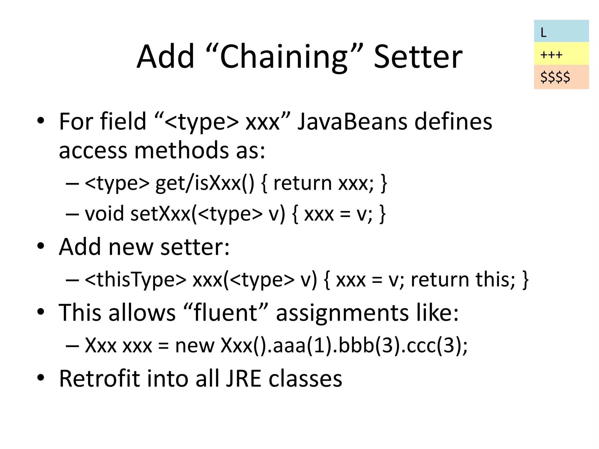 Add “Chaining” Setter 
• For field “<type> xxx” JavaBeans defines 
access methods as: 
– <type> get/isXxx() { return xxx; } 
– void setXxx(<type> v) { xxx = v; } 
• Add new setter: 
– <thisType> xxx(<type> v) { xxx = v; return this; } 
• This allows “fluent” assignments like: 
– Xxx xxx = new Xxx().aaa(1).bbb(3).ccc(3); 
• Retrofit into all JRE classes 
L 
+++ 
$$$$ 
 