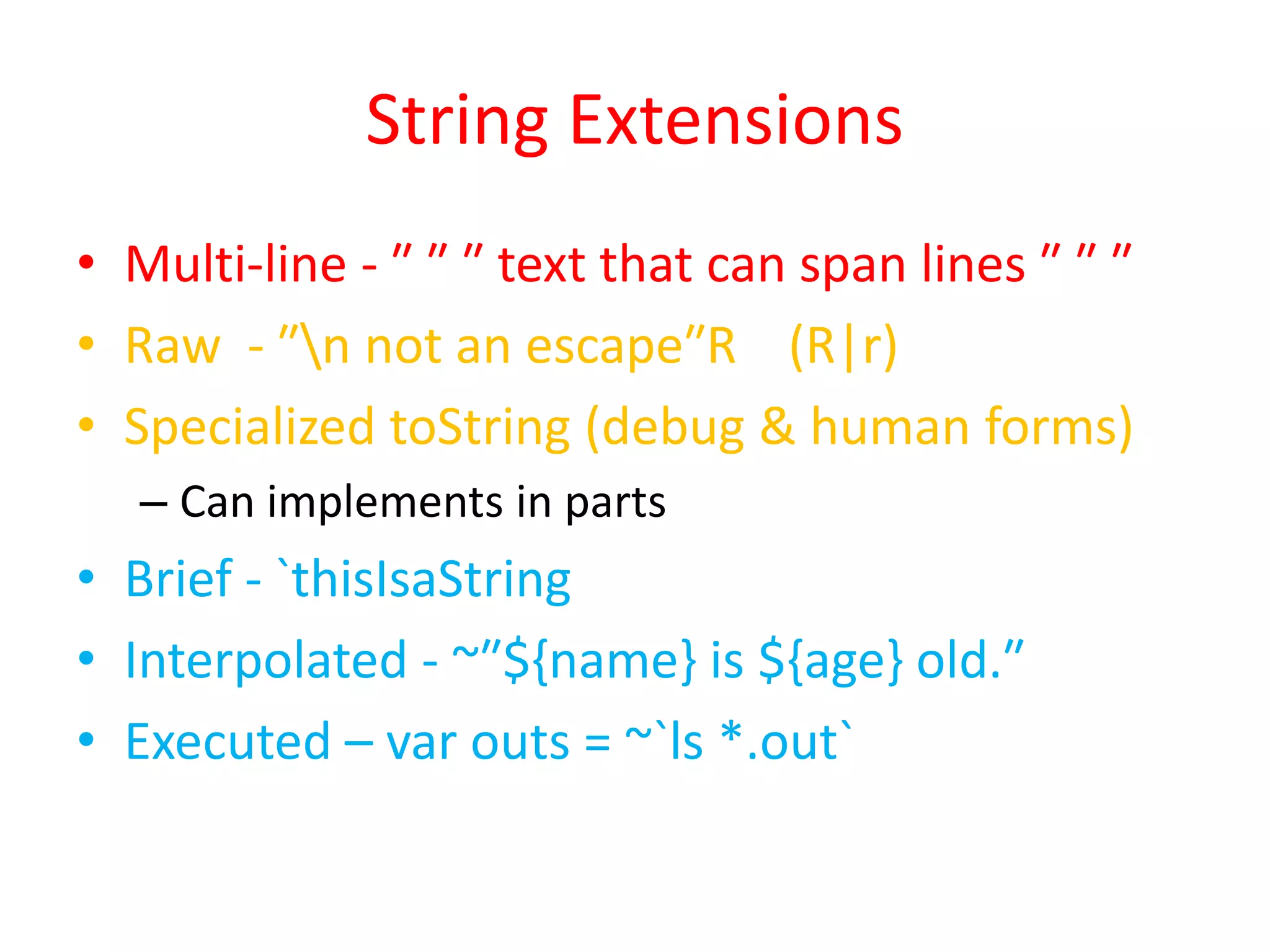 String Extensions 
• Multi-line - ″ ″ ″ text that can span lines ″ ″ ″ 
• Raw - ″n not an escape″R (R|r) 
• Specialized toString (debug & human forms) 
– Can implements in parts 
• Brief - `thisIsaString 
• Interpolated - ~″${name} is ${age} old.″ 
• Executed – var outs = ~`ls *.out` 
 