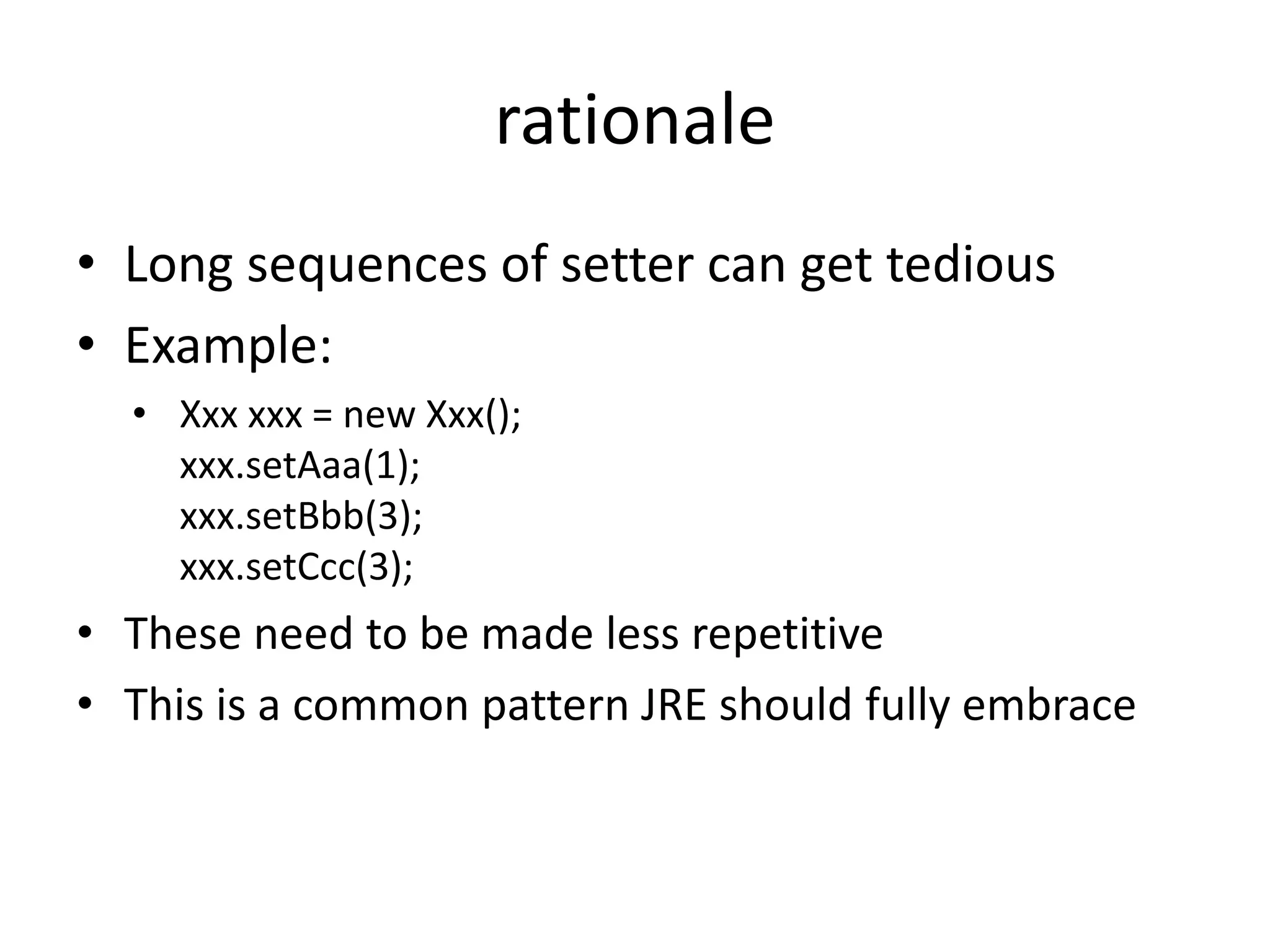 rationale 
• Long sequences of setter can get tedious 
• Example: 
• Xxx xxx = new Xxx(); 
xxx.setAaa(1); 
xxx.setBbb(3); 
xxx.setCcc(3); 
• These need to be made less repetitive 
• This is a common pattern JRE should fully embrace 
 