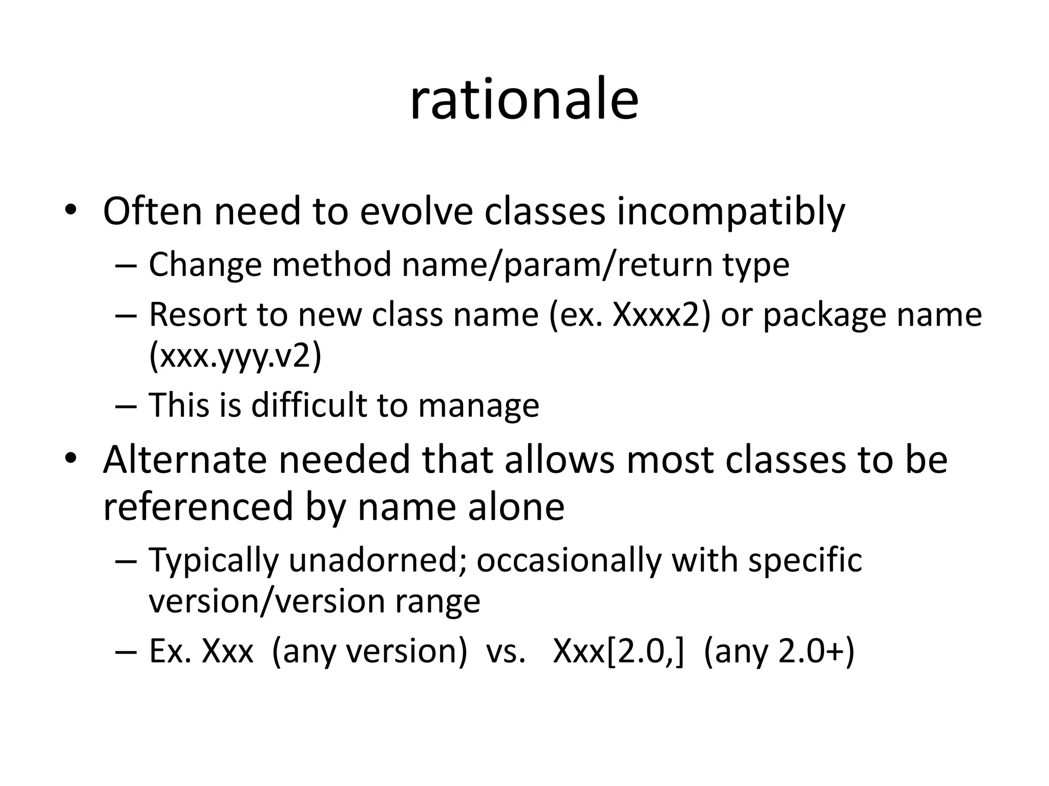 rationale 
• Often need to evolve classes incompatibly 
– Change method name/param/return type 
– Resort to new class name (ex. Xxxx2) or package name 
(xxx.yyy.v2) 
– This is difficult to manage 
• Alternate needed that allows most classes to be 
referenced by name alone 
– Typically unadorned; occasionally with specific 
version/version range 
– Ex. Xxx (any version) vs. Xxx[2.0,] (any 2.0+) 
 