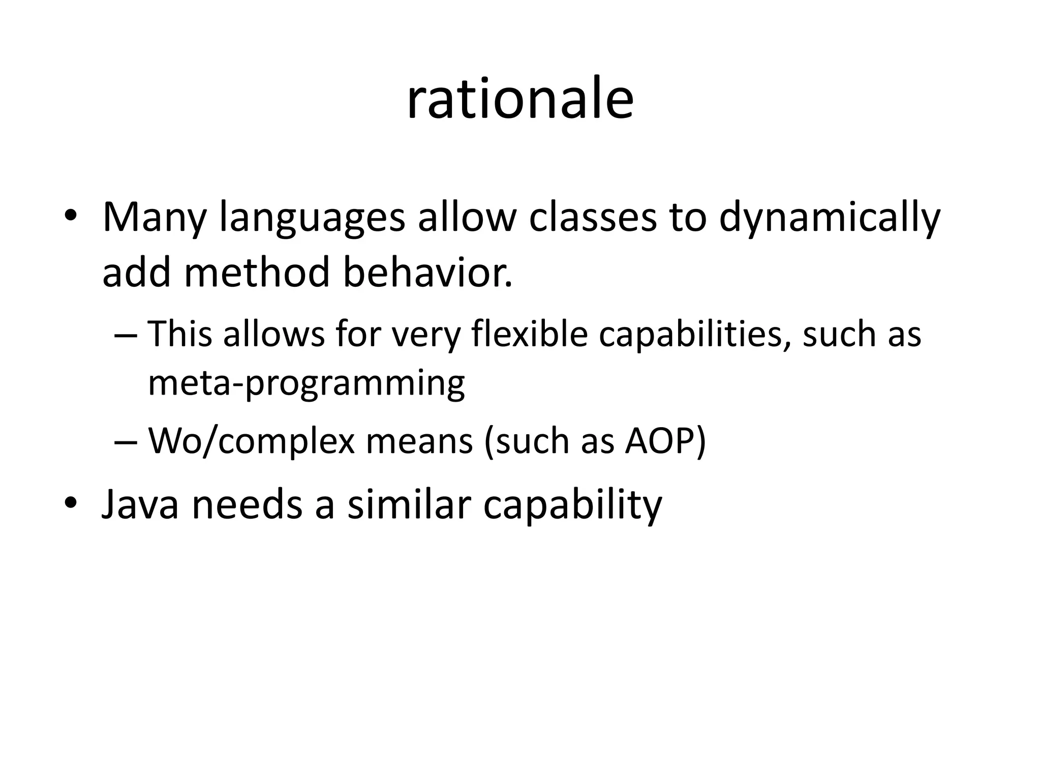 rationale 
• Many languages allow classes to dynamically 
add method behavior. 
– This allows for very flexible capabilities, such as 
meta-programming 
– Wo/complex means (such as AOP) 
• Java needs a similar capability 
 
