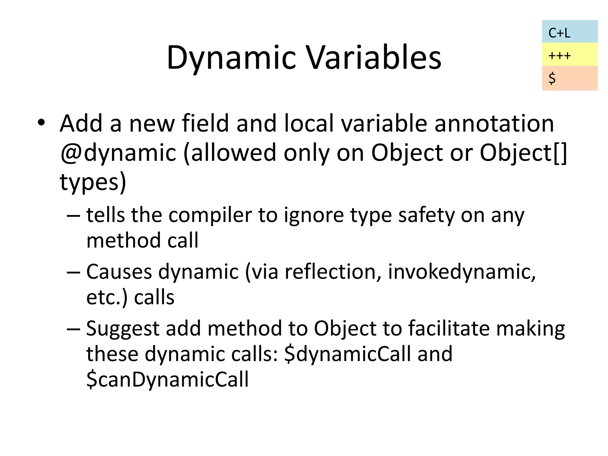 Dynamic Variables 
C+L 
+++ 
$ 
• Add a new field and local variable annotation 
@dynamic (allowed only on Object or Object[] 
types) 
– tells the compiler to ignore type safety on any 
method call 
– Causes dynamic (via reflection, invokedynamic, 
etc.) calls 
– Suggest add method to Object to facilitate making 
these dynamic calls: $dynamicCall and 
$canDynamicCall 
 