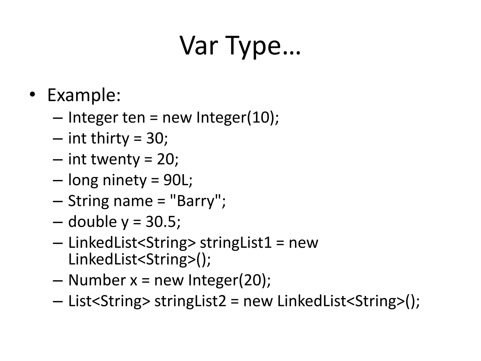 Var Type… 
• Example: 
– Integer ten = new Integer(10); 
– int thirty = 30; 
– int twenty = 20; 
– long ninety = 90L; 
– String name = "Barry"; 
– double y = 30.5; 
– LinkedList<String> stringList1 = new 
LinkedList<String>(); 
– Number x = new Integer(20); 
– List<String> stringList2 = new LinkedList<String>(); 
 