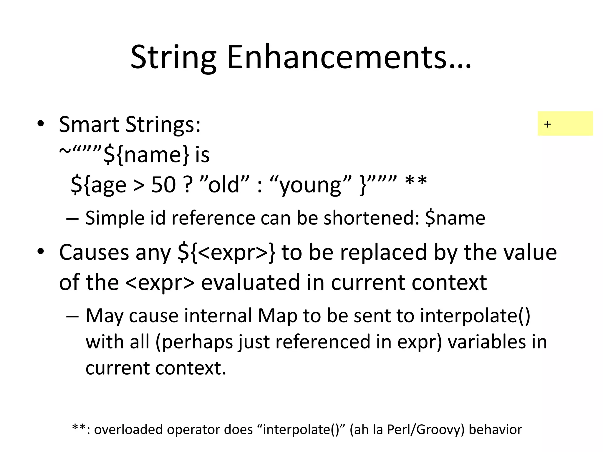 String Enhancements… 
• Smart Strings: 
~“””${name} is 
${age > 50 ? ”old” : “young” }””” ** 
– Simple id reference can be shortened: $name 
• Causes any ${<expr>} to be replaced by the value 
of the <expr> evaluated in current context 
– May cause internal Map to be sent to interpolate() 
with all (perhaps just referenced in expr) variables in 
current context. 
**: overloaded operator does “interpolate()” (ah la Perl/Groovy) behavior 
+ 
 