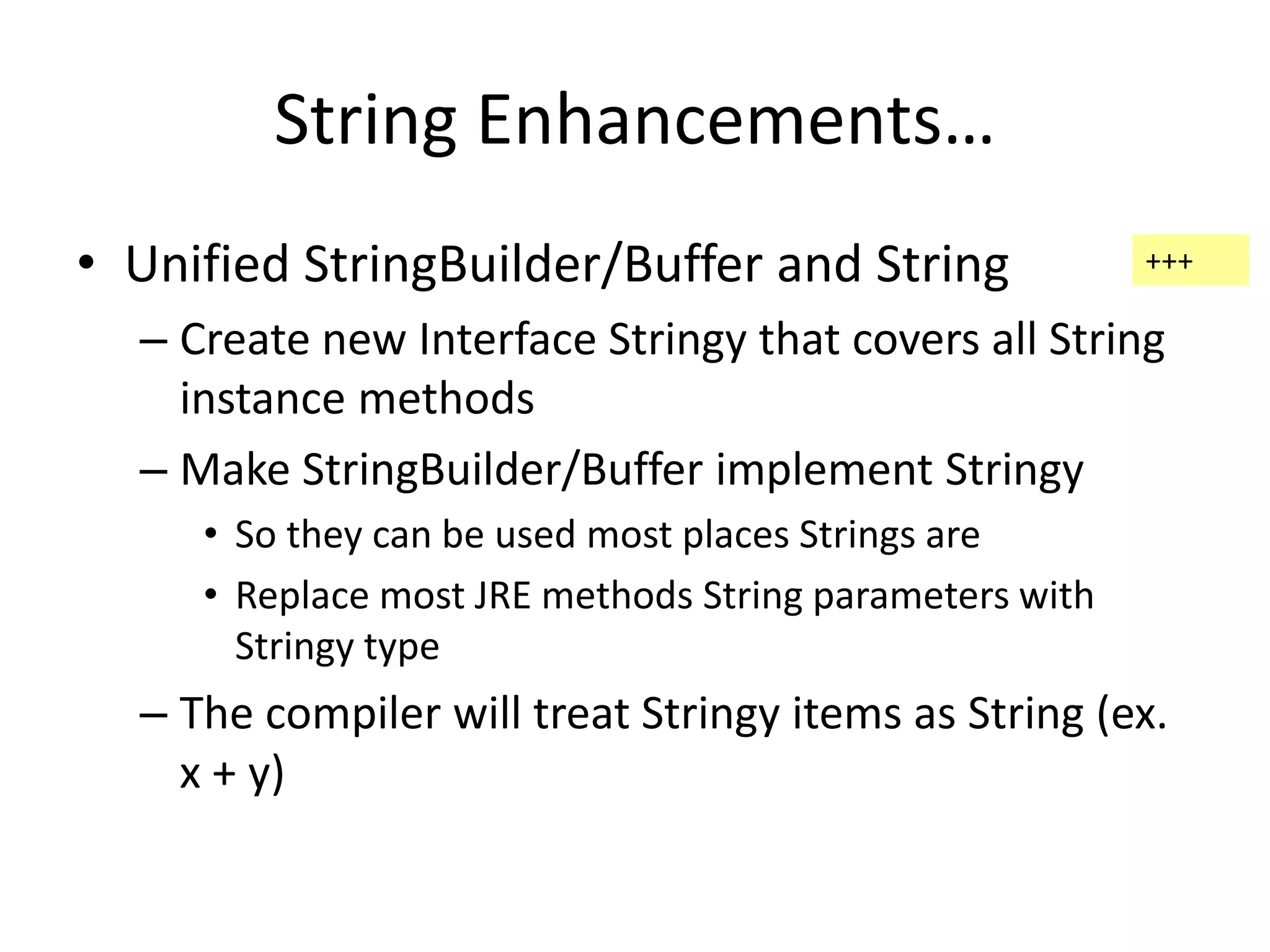String Enhancements… 
• Unified StringBuilder/Buffer and String 
+++ 
– Create new Interface Stringy that covers all String 
instance methods 
– Make StringBuilder/Buffer implement Stringy 
• So they can be used most places Strings are 
• Replace most JRE methods String parameters with 
Stringy type 
– The compiler will treat Stringy items as String (ex. 
x + y) 
 