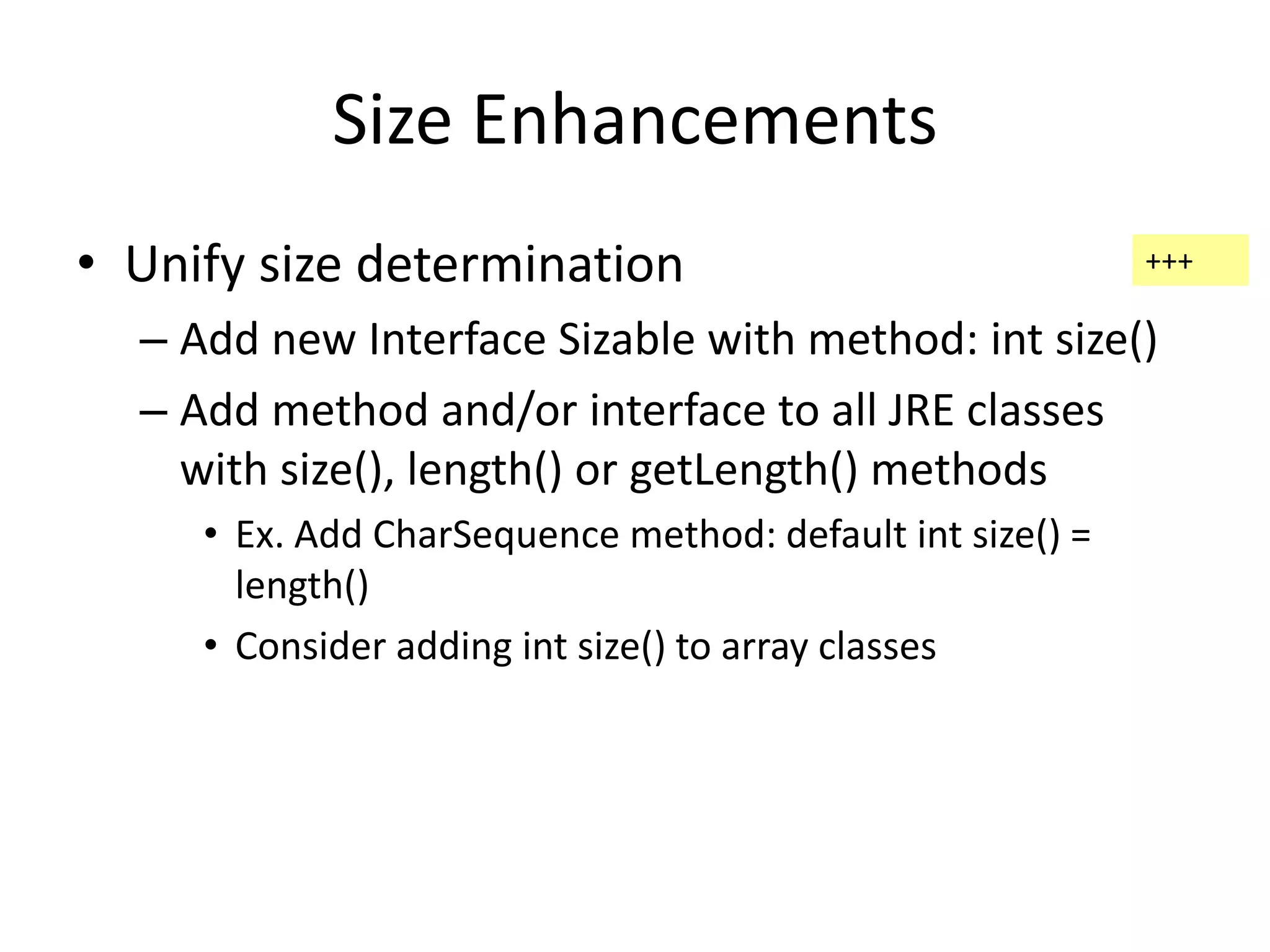 Size Enhancements 
• Unify size determination 
– Add new Interface Sizable with method: int size() 
– Add method and/or interface to all JRE classes 
with size(), length() or getLength() methods 
• Ex. Add CharSequence method: default int size() = 
length() 
• Consider adding int size() to array classes 
+++ 
 