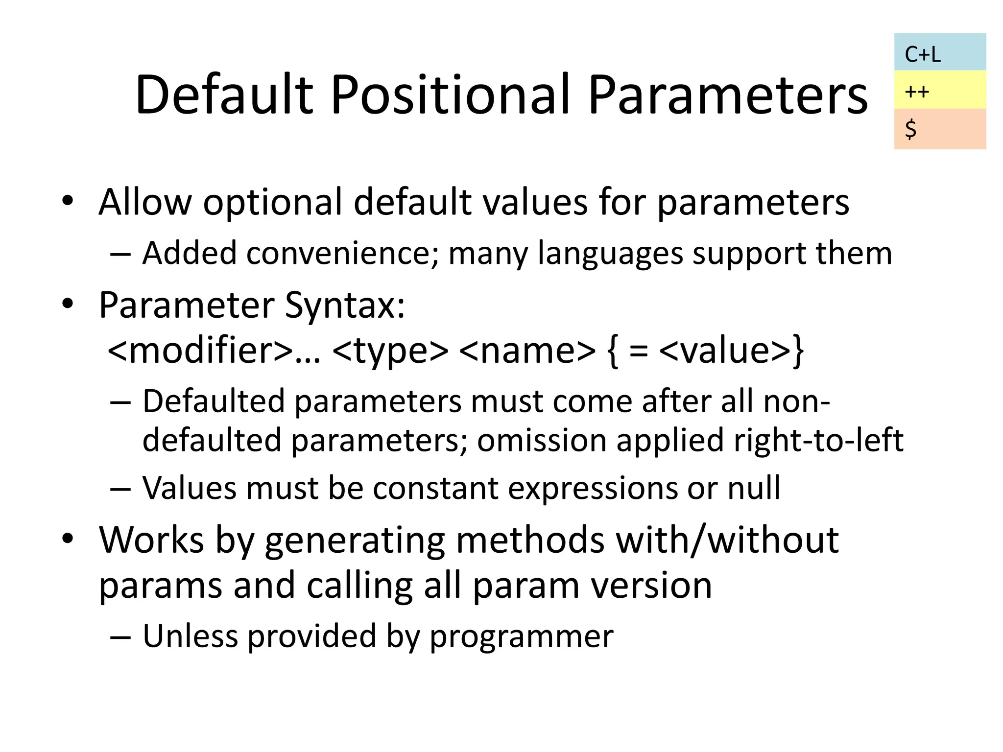 Default Positional Parameters 
• Allow optional default values for parameters 
– Added convenience; many languages support them 
• Parameter Syntax: 
<modifier>… <type> <name> { = <value>} 
– Defaulted parameters must come after all non-defaulted 
parameters; omission applied right-to-left 
– Values must be constant expressions or null 
• Works by generating methods with/without 
params and calling all param version 
– Unless provided by programmer 
C+L 
++ 
$ 
 