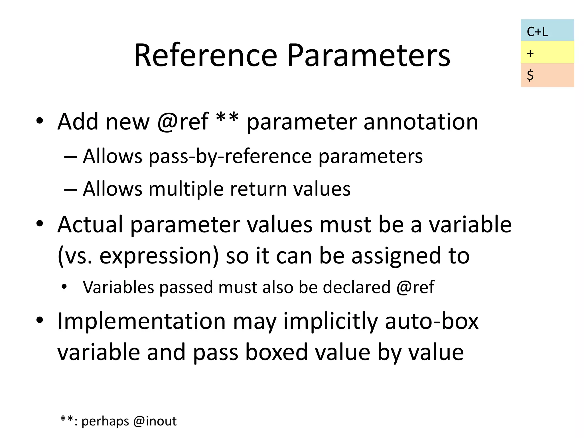 Reference Parameters 
• Add new @ref ** parameter annotation 
– Allows pass-by-reference parameters 
– Allows multiple return values 
• Actual parameter values must be a variable 
(vs. expression) so it can be assigned to 
• Variables passed must also be declared @ref 
• Implementation may implicitly auto-box 
variable and pass boxed value by value 
**: perhaps @inout 
C+L 
+ 
$ 
 