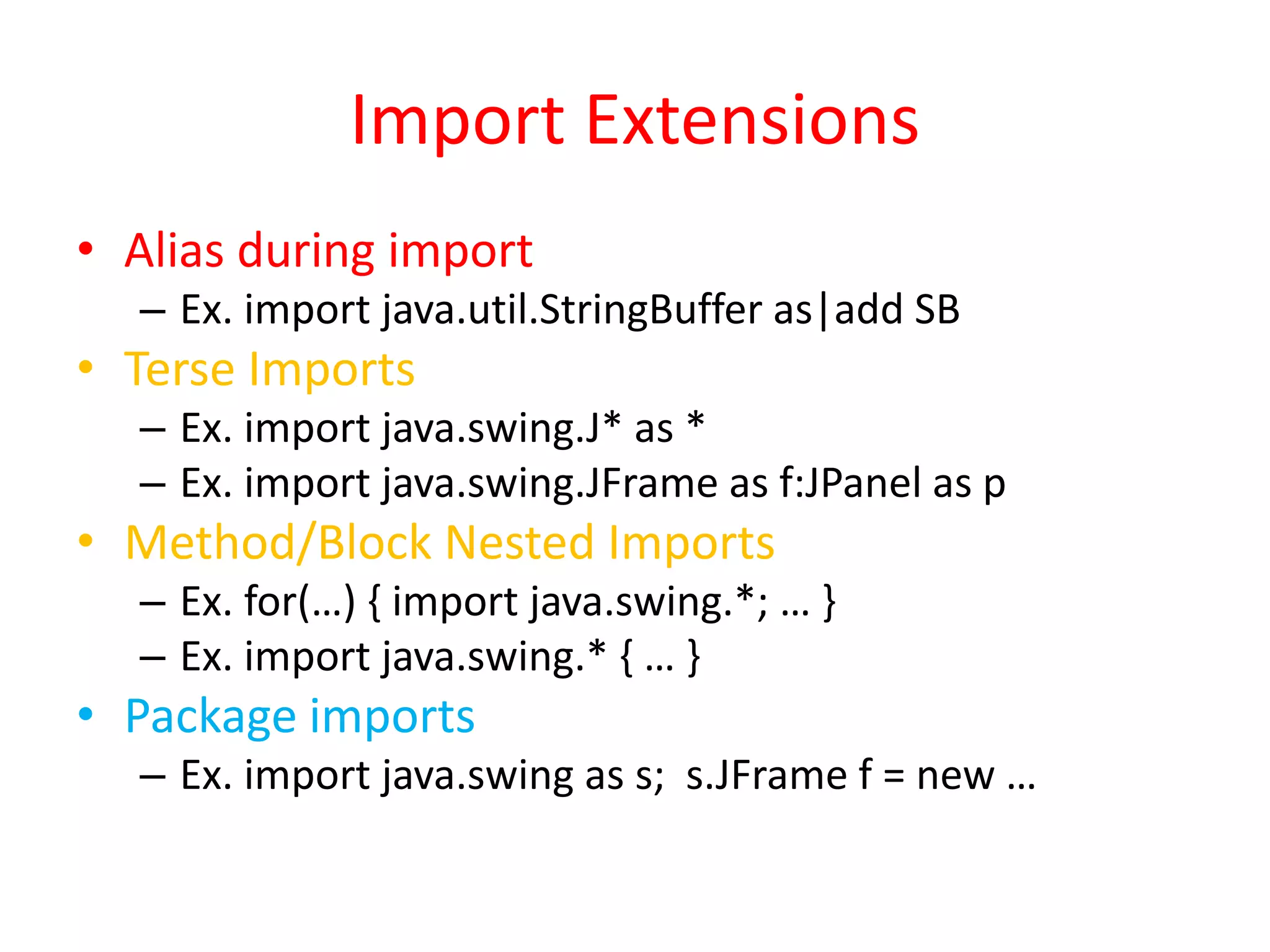 Import Extensions 
• Alias during import 
– Ex. import java.util.StringBuffer as|add SB 
• Terse Imports 
– Ex. import java.swing.J* as * 
– Ex. import java.swing.JFrame as f:JPanel as p 
• Method/Block Nested Imports 
– Ex. for(…) { import java.swing.*; … } 
– Ex. import java.swing.* { … } 
• Package imports 
– Ex. import java.swing as s; s.JFrame f = new … 
 