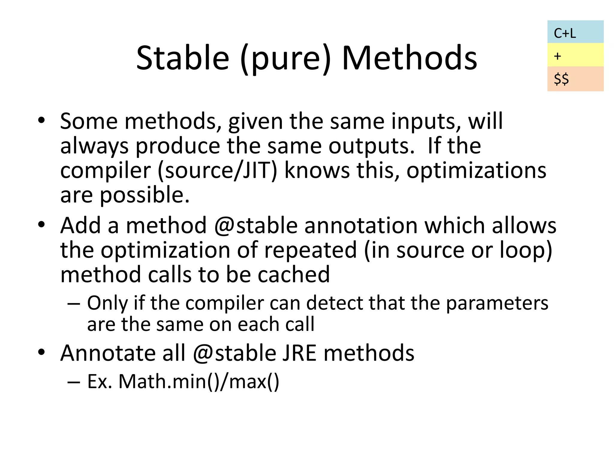 Stable (pure) Methods 
• Some methods, given the same inputs, will 
always produce the same outputs. If the 
compiler (source/JIT) knows this, optimizations 
are possible. 
• Add a method @stable annotation which allows 
the optimization of repeated (in source or loop) 
method calls to be cached 
– Only if the compiler can detect that the parameters 
are the same on each call 
• Annotate all @stable JRE methods 
– Ex. Math.min()/max() 
C+L 
+ 
$$ 
 