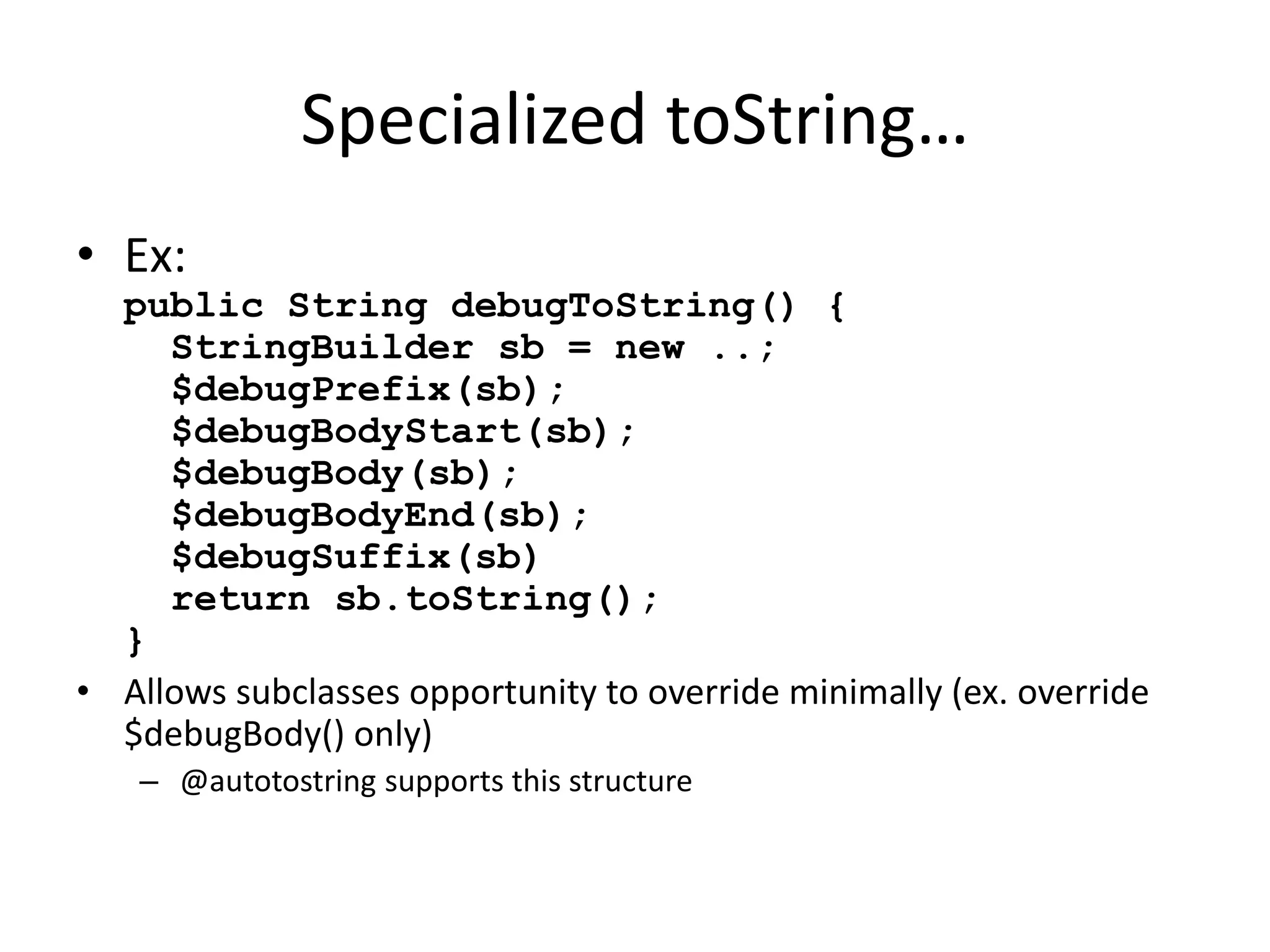 Specialized toString… 
• Ex: 
public String debugToString() { 
StringBuilder sb = new ..; 
$debugPrefix(sb); 
$debugBodyStart(sb); 
$debugBody(sb); 
$debugBodyEnd(sb); 
$debugSuffix(sb) 
return sb.toString(); 
} 
• Allows subclasses opportunity to override minimally (ex. override 
$debugBody() only) 
– @autotostring supports this structure 
 